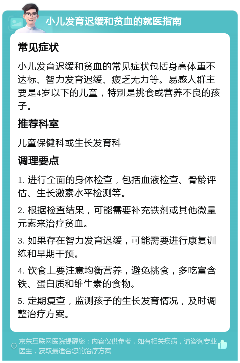 小儿发育迟缓和贫血的就医指南 常见症状 小儿发育迟缓和贫血的常见症状包括身高体重不达标、智力发育迟缓、疲乏无力等。易感人群主要是4岁以下的儿童，特别是挑食或营养不良的孩子。 推荐科室 儿童保健科或生长发育科 调理要点 1. 进行全面的身体检查，包括血液检查、骨龄评估、生长激素水平检测等。 2. 根据检查结果，可能需要补充铁剂或其他微量元素来治疗贫血。 3. 如果存在智力发育迟缓，可能需要进行康复训练和早期干预。 4. 饮食上要注意均衡营养，避免挑食，多吃富含铁、蛋白质和维生素的食物。 5. 定期复查，监测孩子的生长发育情况，及时调整治疗方案。