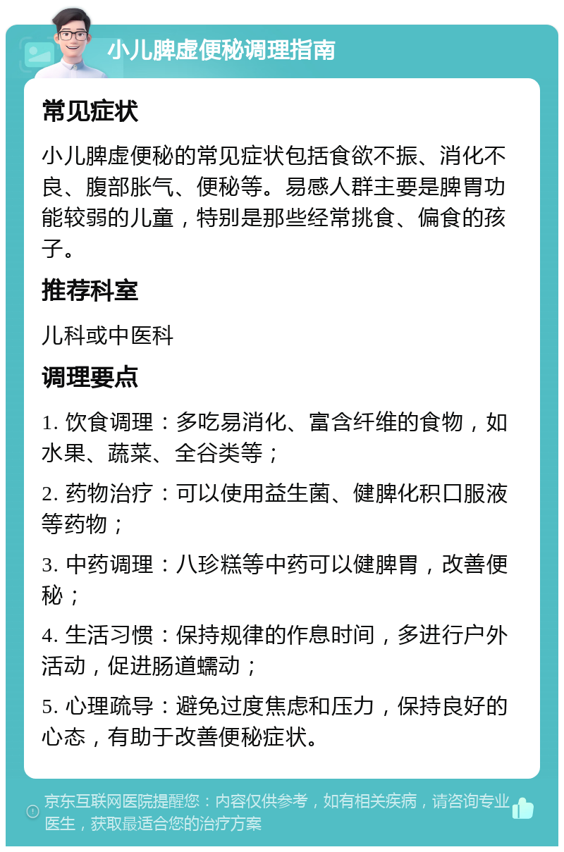 小儿脾虚便秘调理指南 常见症状 小儿脾虚便秘的常见症状包括食欲不振、消化不良、腹部胀气、便秘等。易感人群主要是脾胃功能较弱的儿童，特别是那些经常挑食、偏食的孩子。 推荐科室 儿科或中医科 调理要点 1. 饮食调理：多吃易消化、富含纤维的食物，如水果、蔬菜、全谷类等； 2. 药物治疗：可以使用益生菌、健脾化积口服液等药物； 3. 中药调理：八珍糕等中药可以健脾胃，改善便秘； 4. 生活习惯：保持规律的作息时间，多进行户外活动，促进肠道蠕动； 5. 心理疏导：避免过度焦虑和压力，保持良好的心态，有助于改善便秘症状。