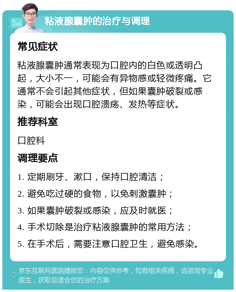 粘液腺囊肿的治疗与调理 常见症状 粘液腺囊肿通常表现为口腔内的白色或透明凸起，大小不一，可能会有异物感或轻微疼痛。它通常不会引起其他症状，但如果囊肿破裂或感染，可能会出现口腔溃疡、发热等症状。 推荐科室 口腔科 调理要点 1. 定期刷牙、漱口，保持口腔清洁； 2. 避免吃过硬的食物，以免刺激囊肿； 3. 如果囊肿破裂或感染，应及时就医； 4. 手术切除是治疗粘液腺囊肿的常用方法； 5. 在手术后，需要注意口腔卫生，避免感染。