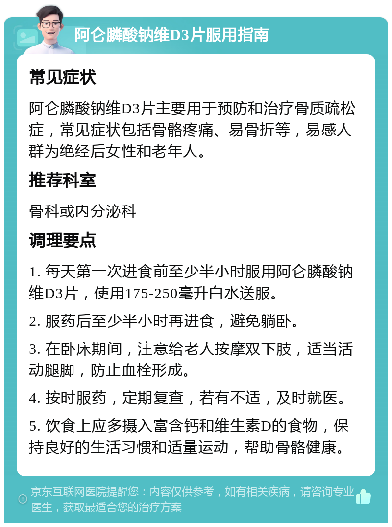 阿仑膦酸钠维D3片服用指南 常见症状 阿仑膦酸钠维D3片主要用于预防和治疗骨质疏松症，常见症状包括骨骼疼痛、易骨折等，易感人群为绝经后女性和老年人。 推荐科室 骨科或内分泌科 调理要点 1. 每天第一次进食前至少半小时服用阿仑膦酸钠维D3片，使用175-250毫升白水送服。 2. 服药后至少半小时再进食，避免躺卧。 3. 在卧床期间，注意给老人按摩双下肢，适当活动腿脚，防止血栓形成。 4. 按时服药，定期复查，若有不适，及时就医。 5. 饮食上应多摄入富含钙和维生素D的食物，保持良好的生活习惯和适量运动，帮助骨骼健康。