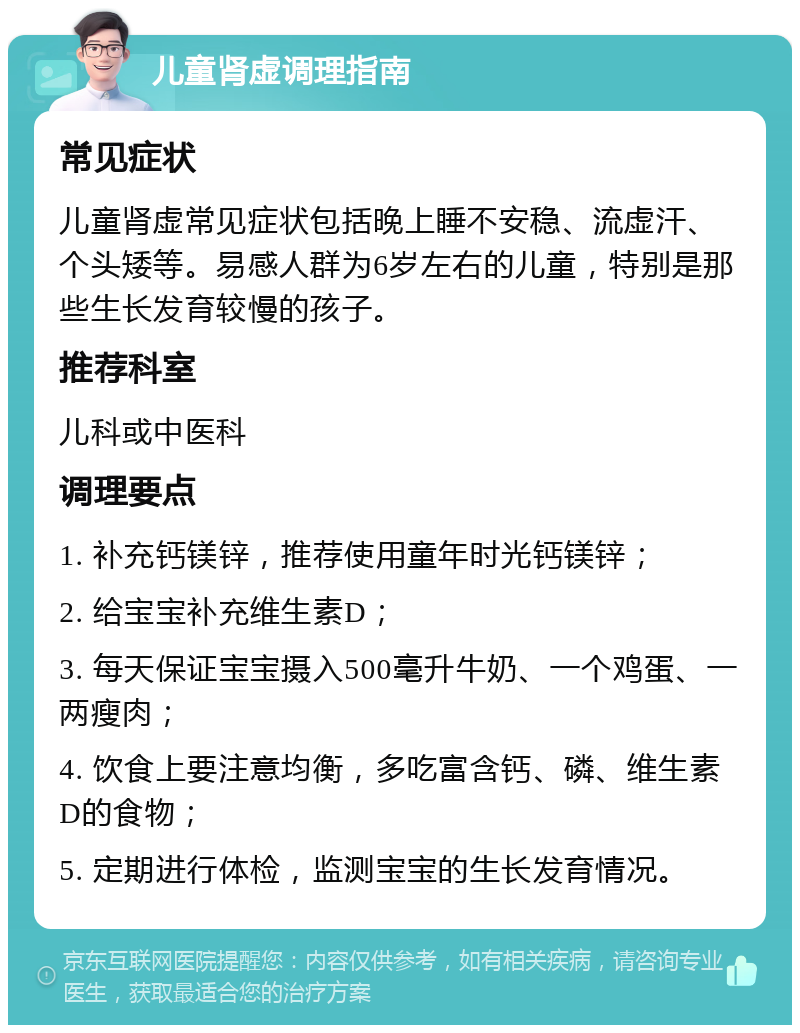 儿童肾虚调理指南 常见症状 儿童肾虚常见症状包括晚上睡不安稳、流虚汗、个头矮等。易感人群为6岁左右的儿童，特别是那些生长发育较慢的孩子。 推荐科室 儿科或中医科 调理要点 1. 补充钙镁锌，推荐使用童年时光钙镁锌； 2. 给宝宝补充维生素D； 3. 每天保证宝宝摄入500毫升牛奶、一个鸡蛋、一两瘦肉； 4. 饮食上要注意均衡，多吃富含钙、磷、维生素D的食物； 5. 定期进行体检，监测宝宝的生长发育情况。