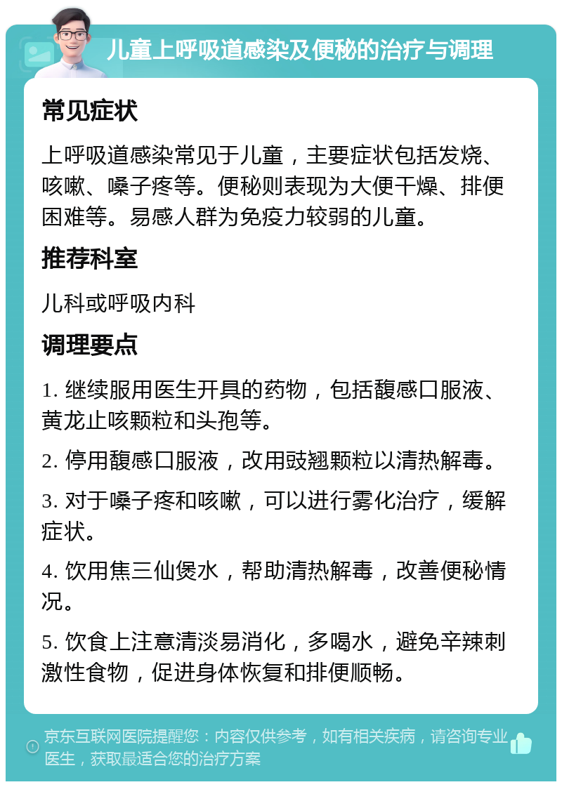 儿童上呼吸道感染及便秘的治疗与调理 常见症状 上呼吸道感染常见于儿童，主要症状包括发烧、咳嗽、嗓子疼等。便秘则表现为大便干燥、排便困难等。易感人群为免疫力较弱的儿童。 推荐科室 儿科或呼吸内科 调理要点 1. 继续服用医生开具的药物，包括馥感口服液、黄龙止咳颗粒和头孢等。 2. 停用馥感口服液，改用豉翘颗粒以清热解毒。 3. 对于嗓子疼和咳嗽，可以进行雾化治疗，缓解症状。 4. 饮用焦三仙煲水，帮助清热解毒，改善便秘情况。 5. 饮食上注意清淡易消化，多喝水，避免辛辣刺激性食物，促进身体恢复和排便顺畅。