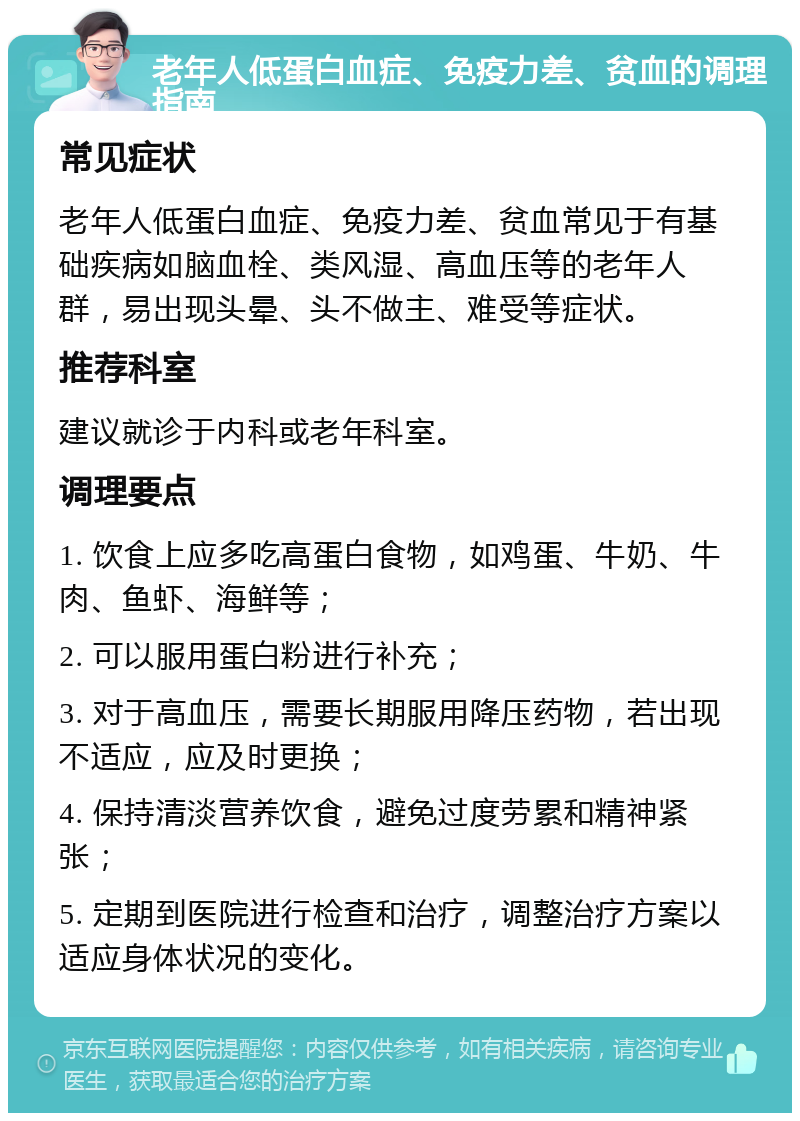 老年人低蛋白血症、免疫力差、贫血的调理指南 常见症状 老年人低蛋白血症、免疫力差、贫血常见于有基础疾病如脑血栓、类风湿、高血压等的老年人群，易出现头晕、头不做主、难受等症状。 推荐科室 建议就诊于内科或老年科室。 调理要点 1. 饮食上应多吃高蛋白食物，如鸡蛋、牛奶、牛肉、鱼虾、海鲜等； 2. 可以服用蛋白粉进行补充； 3. 对于高血压，需要长期服用降压药物，若出现不适应，应及时更换； 4. 保持清淡营养饮食，避免过度劳累和精神紧张； 5. 定期到医院进行检查和治疗，调整治疗方案以适应身体状况的变化。