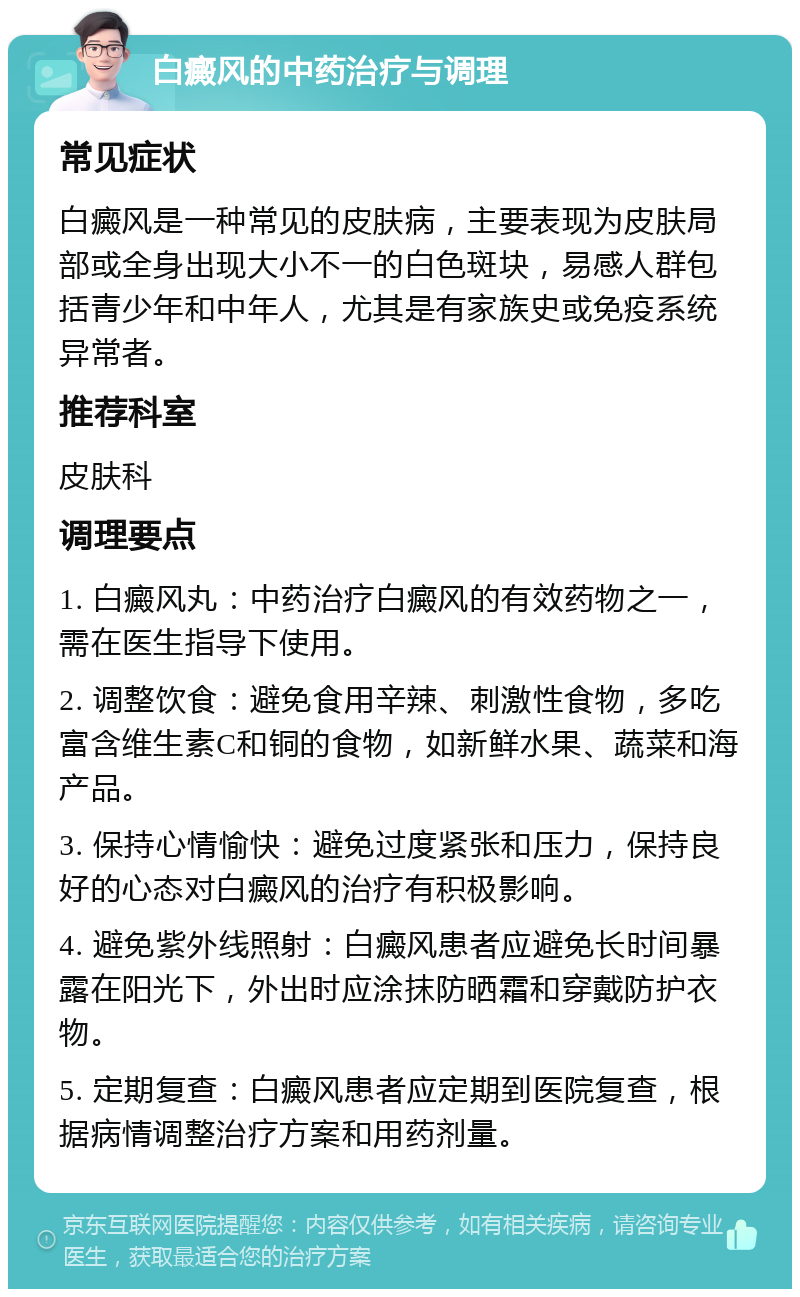 白癜风的中药治疗与调理 常见症状 白癜风是一种常见的皮肤病，主要表现为皮肤局部或全身出现大小不一的白色斑块，易感人群包括青少年和中年人，尤其是有家族史或免疫系统异常者。 推荐科室 皮肤科 调理要点 1. 白癜风丸：中药治疗白癜风的有效药物之一，需在医生指导下使用。 2. 调整饮食：避免食用辛辣、刺激性食物，多吃富含维生素C和铜的食物，如新鲜水果、蔬菜和海产品。 3. 保持心情愉快：避免过度紧张和压力，保持良好的心态对白癜风的治疗有积极影响。 4. 避免紫外线照射：白癜风患者应避免长时间暴露在阳光下，外出时应涂抹防晒霜和穿戴防护衣物。 5. 定期复查：白癜风患者应定期到医院复查，根据病情调整治疗方案和用药剂量。