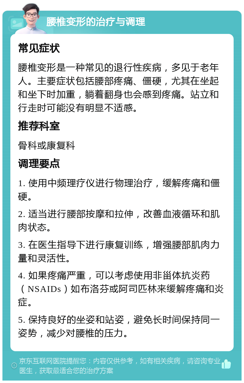 腰椎变形的治疗与调理 常见症状 腰椎变形是一种常见的退行性疾病，多见于老年人。主要症状包括腰部疼痛、僵硬，尤其在坐起和坐下时加重，躺着翻身也会感到疼痛。站立和行走时可能没有明显不适感。 推荐科室 骨科或康复科 调理要点 1. 使用中频理疗仪进行物理治疗，缓解疼痛和僵硬。 2. 适当进行腰部按摩和拉伸，改善血液循环和肌肉状态。 3. 在医生指导下进行康复训练，增强腰部肌肉力量和灵活性。 4. 如果疼痛严重，可以考虑使用非甾体抗炎药（NSAIDs）如布洛芬或阿司匹林来缓解疼痛和炎症。 5. 保持良好的坐姿和站姿，避免长时间保持同一姿势，减少对腰椎的压力。