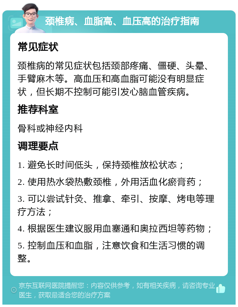 颈椎病、血脂高、血压高的治疗指南 常见症状 颈椎病的常见症状包括颈部疼痛、僵硬、头晕、手臂麻木等。高血压和高血脂可能没有明显症状，但长期不控制可能引发心脑血管疾病。 推荐科室 骨科或神经内科 调理要点 1. 避免长时间低头，保持颈椎放松状态； 2. 使用热水袋热敷颈椎，外用活血化瘀膏药； 3. 可以尝试针灸、推拿、牵引、按摩、烤电等理疗方法； 4. 根据医生建议服用血塞通和奥拉西坦等药物； 5. 控制血压和血脂，注意饮食和生活习惯的调整。