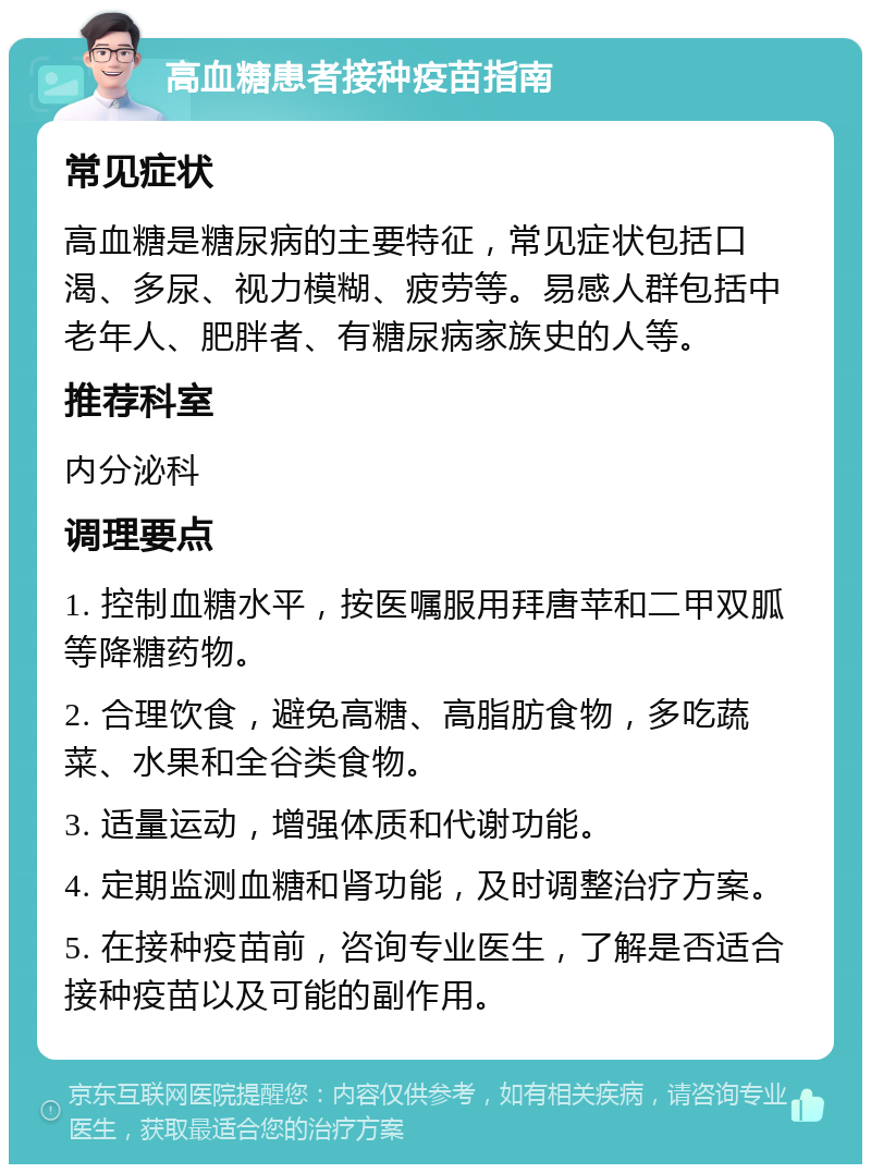 高血糖患者接种疫苗指南 常见症状 高血糖是糖尿病的主要特征，常见症状包括口渴、多尿、视力模糊、疲劳等。易感人群包括中老年人、肥胖者、有糖尿病家族史的人等。 推荐科室 内分泌科 调理要点 1. 控制血糖水平，按医嘱服用拜唐苹和二甲双胍等降糖药物。 2. 合理饮食，避免高糖、高脂肪食物，多吃蔬菜、水果和全谷类食物。 3. 适量运动，增强体质和代谢功能。 4. 定期监测血糖和肾功能，及时调整治疗方案。 5. 在接种疫苗前，咨询专业医生，了解是否适合接种疫苗以及可能的副作用。