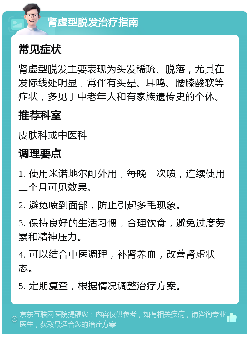 肾虚型脱发治疗指南 常见症状 肾虚型脱发主要表现为头发稀疏、脱落，尤其在发际线处明显，常伴有头晕、耳鸣、腰膝酸软等症状，多见于中老年人和有家族遗传史的个体。 推荐科室 皮肤科或中医科 调理要点 1. 使用米诺地尔酊外用，每晚一次喷，连续使用三个月可见效果。 2. 避免喷到面部，防止引起多毛现象。 3. 保持良好的生活习惯，合理饮食，避免过度劳累和精神压力。 4. 可以结合中医调理，补肾养血，改善肾虚状态。 5. 定期复查，根据情况调整治疗方案。