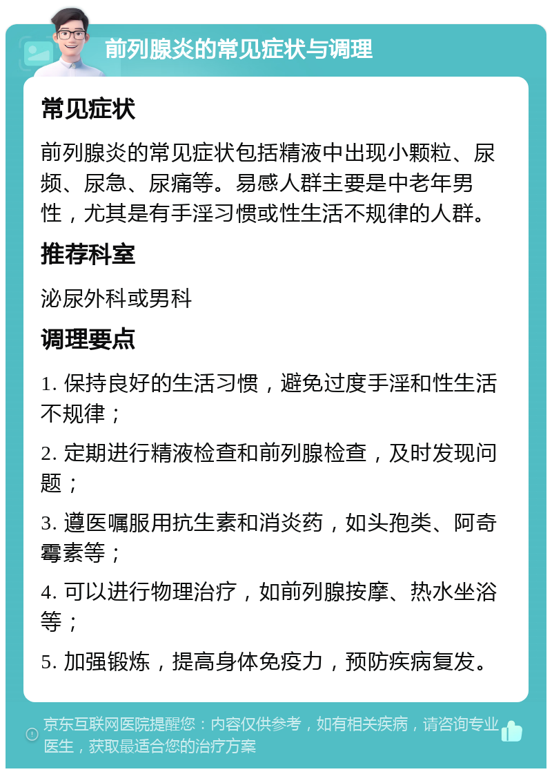 前列腺炎的常见症状与调理 常见症状 前列腺炎的常见症状包括精液中出现小颗粒、尿频、尿急、尿痛等。易感人群主要是中老年男性，尤其是有手淫习惯或性生活不规律的人群。 推荐科室 泌尿外科或男科 调理要点 1. 保持良好的生活习惯，避免过度手淫和性生活不规律； 2. 定期进行精液检查和前列腺检查，及时发现问题； 3. 遵医嘱服用抗生素和消炎药，如头孢类、阿奇霉素等； 4. 可以进行物理治疗，如前列腺按摩、热水坐浴等； 5. 加强锻炼，提高身体免疫力，预防疾病复发。