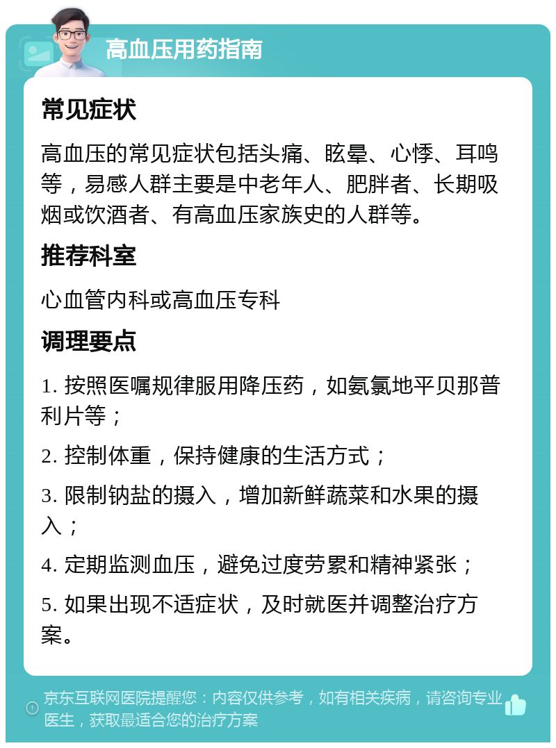 高血压用药指南 常见症状 高血压的常见症状包括头痛、眩晕、心悸、耳鸣等，易感人群主要是中老年人、肥胖者、长期吸烟或饮酒者、有高血压家族史的人群等。 推荐科室 心血管内科或高血压专科 调理要点 1. 按照医嘱规律服用降压药，如氨氯地平贝那普利片等； 2. 控制体重，保持健康的生活方式； 3. 限制钠盐的摄入，增加新鲜蔬菜和水果的摄入； 4. 定期监测血压，避免过度劳累和精神紧张； 5. 如果出现不适症状，及时就医并调整治疗方案。