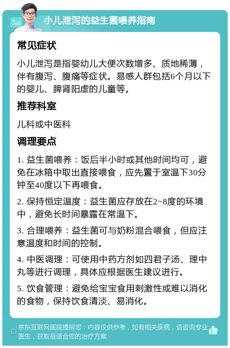 小儿泄泻的益生菌喂养指南 常见症状 小儿泄泻是指婴幼儿大便次数增多、质地稀薄，伴有腹泻、腹痛等症状。易感人群包括6个月以下的婴儿、脾肾阳虚的儿童等。 推荐科室 儿科或中医科 调理要点 1. 益生菌喂养：饭后半小时或其他时间均可，避免在冰箱中取出直接喂食，应先置于室温下30分钟至40度以下再喂食。 2. 保持恒定温度：益生菌应存放在2~8度的环境中，避免长时间暴露在常温下。 3. 合理喂养：益生菌可与奶粉混合喂食，但应注意温度和时间的控制。 4. 中医调理：可使用中药方剂如四君子汤、理中丸等进行调理，具体应根据医生建议进行。 5. 饮食管理：避免给宝宝食用刺激性或难以消化的食物，保持饮食清淡、易消化。