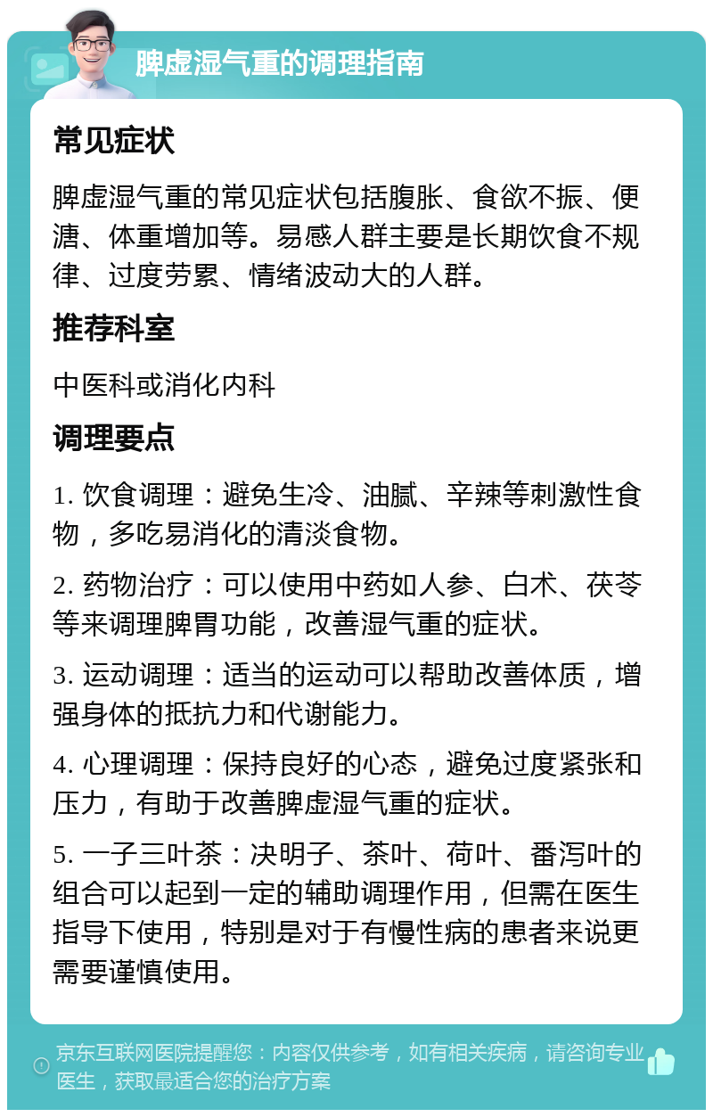 脾虚湿气重的调理指南 常见症状 脾虚湿气重的常见症状包括腹胀、食欲不振、便溏、体重增加等。易感人群主要是长期饮食不规律、过度劳累、情绪波动大的人群。 推荐科室 中医科或消化内科 调理要点 1. 饮食调理：避免生冷、油腻、辛辣等刺激性食物，多吃易消化的清淡食物。 2. 药物治疗：可以使用中药如人参、白术、茯苓等来调理脾胃功能，改善湿气重的症状。 3. 运动调理：适当的运动可以帮助改善体质，增强身体的抵抗力和代谢能力。 4. 心理调理：保持良好的心态，避免过度紧张和压力，有助于改善脾虚湿气重的症状。 5. 一子三叶茶：决明子、茶叶、荷叶、番泻叶的组合可以起到一定的辅助调理作用，但需在医生指导下使用，特别是对于有慢性病的患者来说更需要谨慎使用。