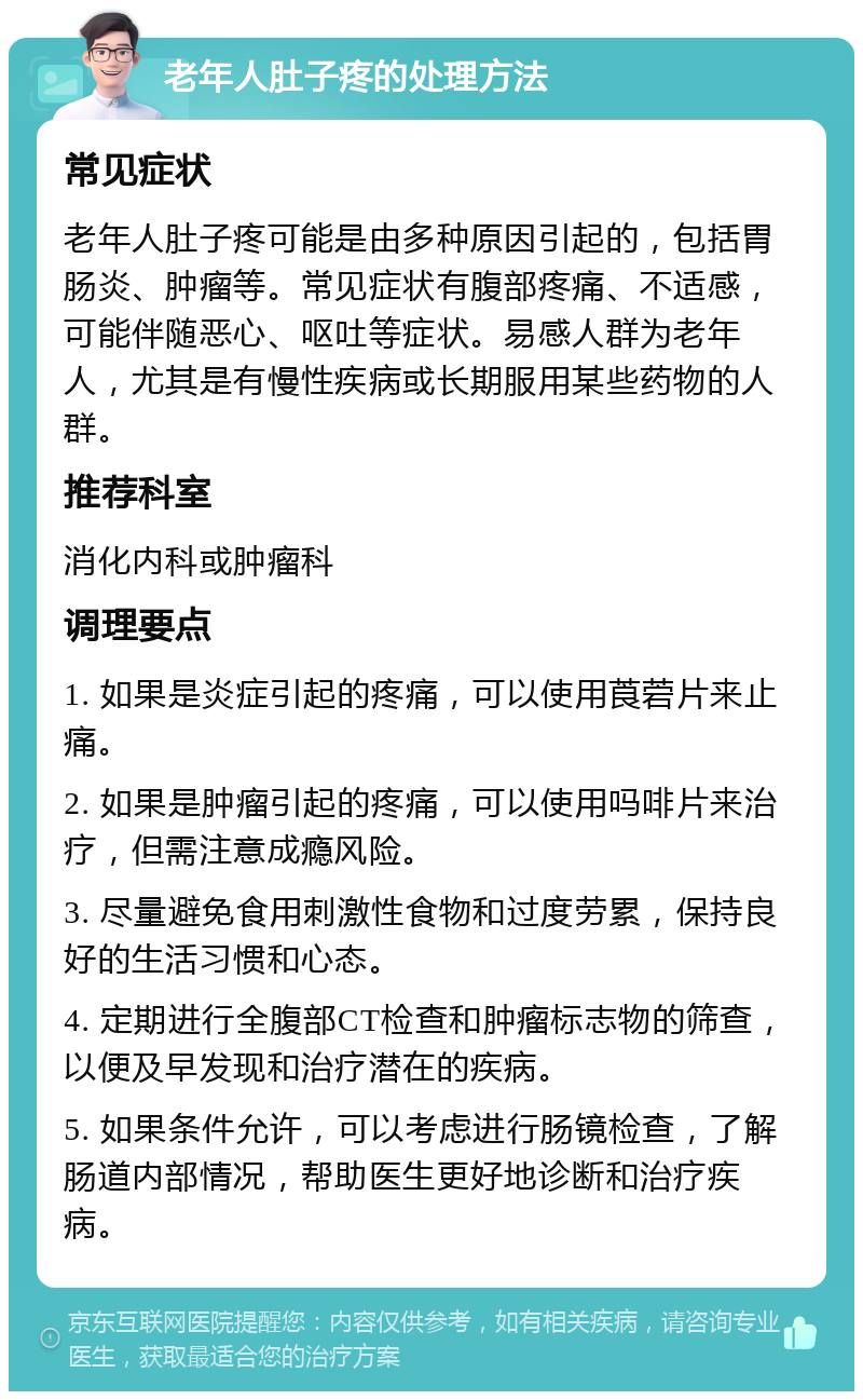 老年人肚子疼的处理方法 常见症状 老年人肚子疼可能是由多种原因引起的，包括胃肠炎、肿瘤等。常见症状有腹部疼痛、不适感，可能伴随恶心、呕吐等症状。易感人群为老年人，尤其是有慢性疾病或长期服用某些药物的人群。 推荐科室 消化内科或肿瘤科 调理要点 1. 如果是炎症引起的疼痛，可以使用莨菪片来止痛。 2. 如果是肿瘤引起的疼痛，可以使用吗啡片来治疗，但需注意成瘾风险。 3. 尽量避免食用刺激性食物和过度劳累，保持良好的生活习惯和心态。 4. 定期进行全腹部CT检查和肿瘤标志物的筛查，以便及早发现和治疗潜在的疾病。 5. 如果条件允许，可以考虑进行肠镜检查，了解肠道内部情况，帮助医生更好地诊断和治疗疾病。