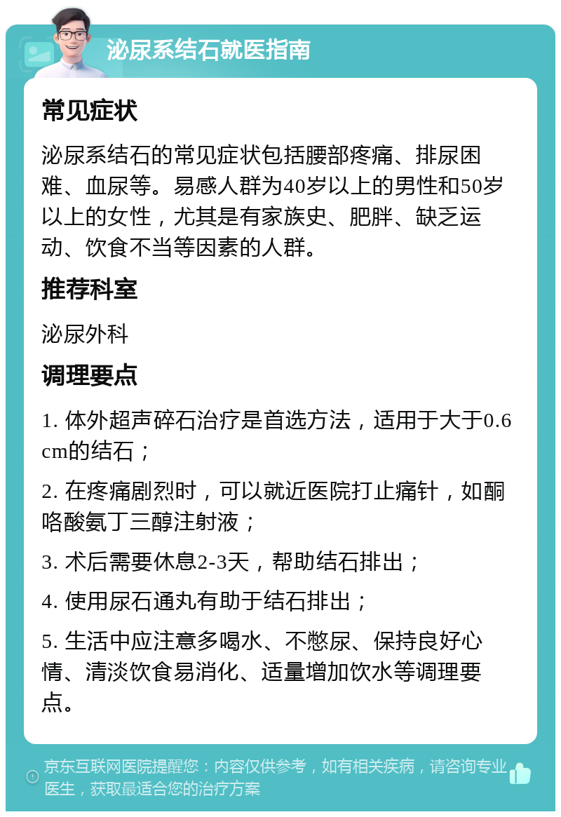 泌尿系结石就医指南 常见症状 泌尿系结石的常见症状包括腰部疼痛、排尿困难、血尿等。易感人群为40岁以上的男性和50岁以上的女性，尤其是有家族史、肥胖、缺乏运动、饮食不当等因素的人群。 推荐科室 泌尿外科 调理要点 1. 体外超声碎石治疗是首选方法，适用于大于0.6cm的结石； 2. 在疼痛剧烈时，可以就近医院打止痛针，如酮咯酸氨丁三醇注射液； 3. 术后需要休息2-3天，帮助结石排出； 4. 使用尿石通丸有助于结石排出； 5. 生活中应注意多喝水、不憋尿、保持良好心情、清淡饮食易消化、适量增加饮水等调理要点。