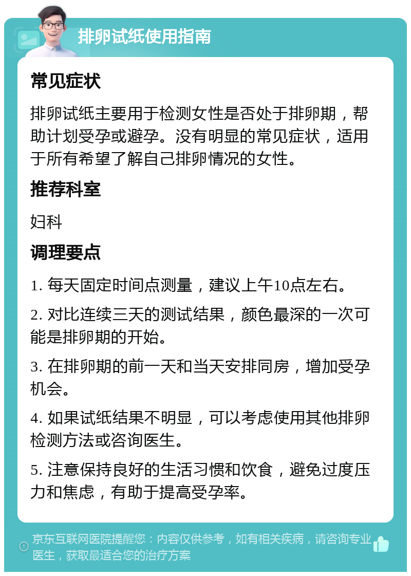 排卵试纸使用指南 常见症状 排卵试纸主要用于检测女性是否处于排卵期，帮助计划受孕或避孕。没有明显的常见症状，适用于所有希望了解自己排卵情况的女性。 推荐科室 妇科 调理要点 1. 每天固定时间点测量，建议上午10点左右。 2. 对比连续三天的测试结果，颜色最深的一次可能是排卵期的开始。 3. 在排卵期的前一天和当天安排同房，增加受孕机会。 4. 如果试纸结果不明显，可以考虑使用其他排卵检测方法或咨询医生。 5. 注意保持良好的生活习惯和饮食，避免过度压力和焦虑，有助于提高受孕率。