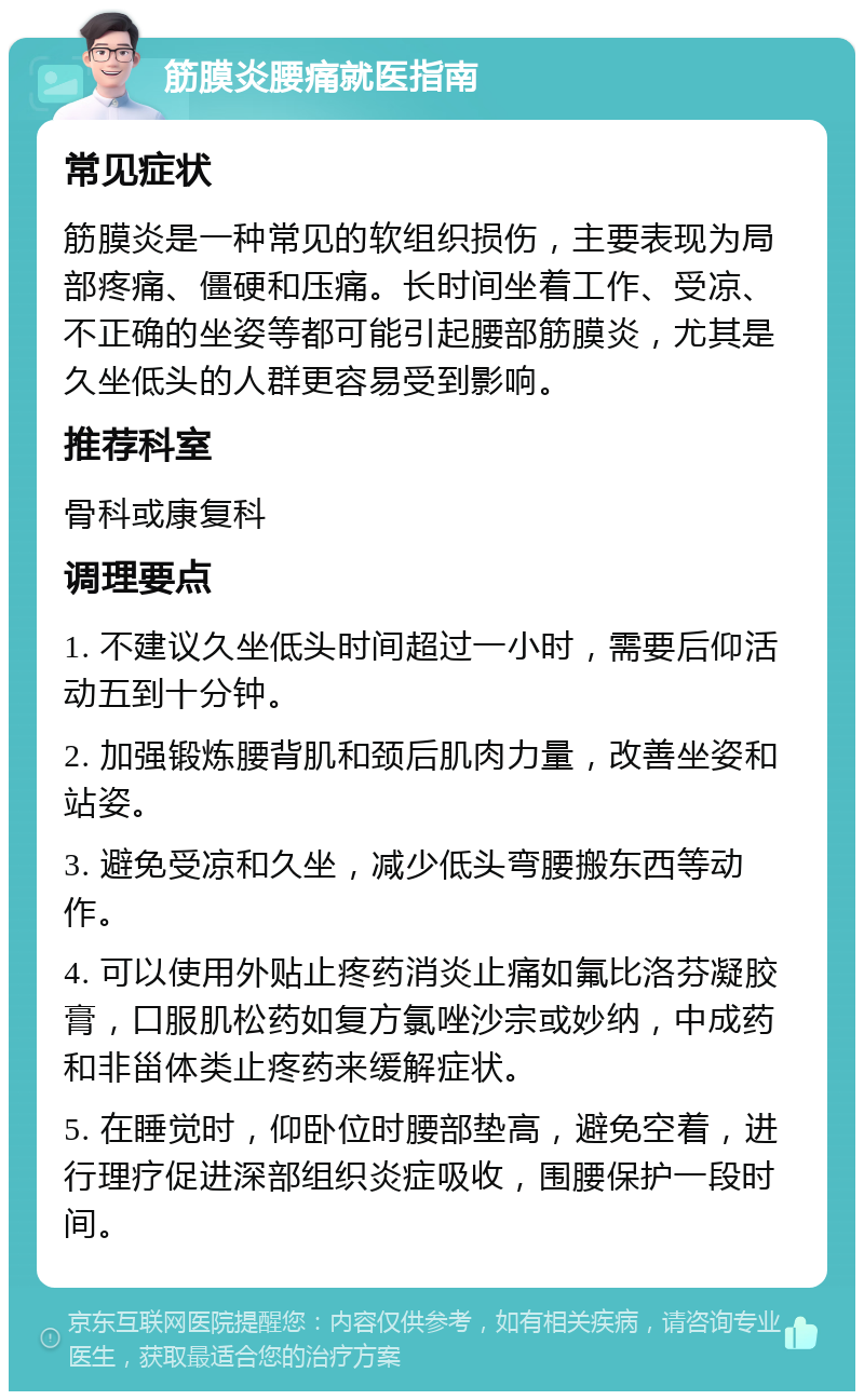 筋膜炎腰痛就医指南 常见症状 筋膜炎是一种常见的软组织损伤，主要表现为局部疼痛、僵硬和压痛。长时间坐着工作、受凉、不正确的坐姿等都可能引起腰部筋膜炎，尤其是久坐低头的人群更容易受到影响。 推荐科室 骨科或康复科 调理要点 1. 不建议久坐低头时间超过一小时，需要后仰活动五到十分钟。 2. 加强锻炼腰背肌和颈后肌肉力量，改善坐姿和站姿。 3. 避免受凉和久坐，减少低头弯腰搬东西等动作。 4. 可以使用外贴止疼药消炎止痛如氟比洛芬凝胶膏，口服肌松药如复方氯唑沙宗或妙纳，中成药和非甾体类止疼药来缓解症状。 5. 在睡觉时，仰卧位时腰部垫高，避免空着，进行理疗促进深部组织炎症吸收，围腰保护一段时间。