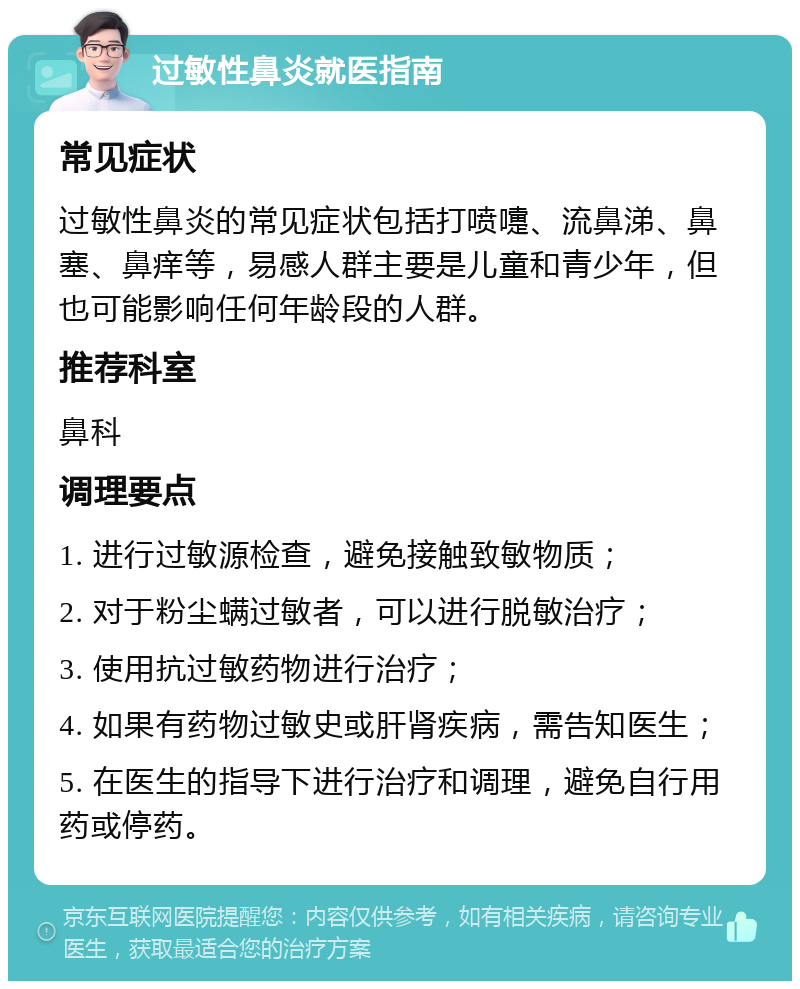 过敏性鼻炎就医指南 常见症状 过敏性鼻炎的常见症状包括打喷嚏、流鼻涕、鼻塞、鼻痒等，易感人群主要是儿童和青少年，但也可能影响任何年龄段的人群。 推荐科室 鼻科 调理要点 1. 进行过敏源检查，避免接触致敏物质； 2. 对于粉尘螨过敏者，可以进行脱敏治疗； 3. 使用抗过敏药物进行治疗； 4. 如果有药物过敏史或肝肾疾病，需告知医生； 5. 在医生的指导下进行治疗和调理，避免自行用药或停药。