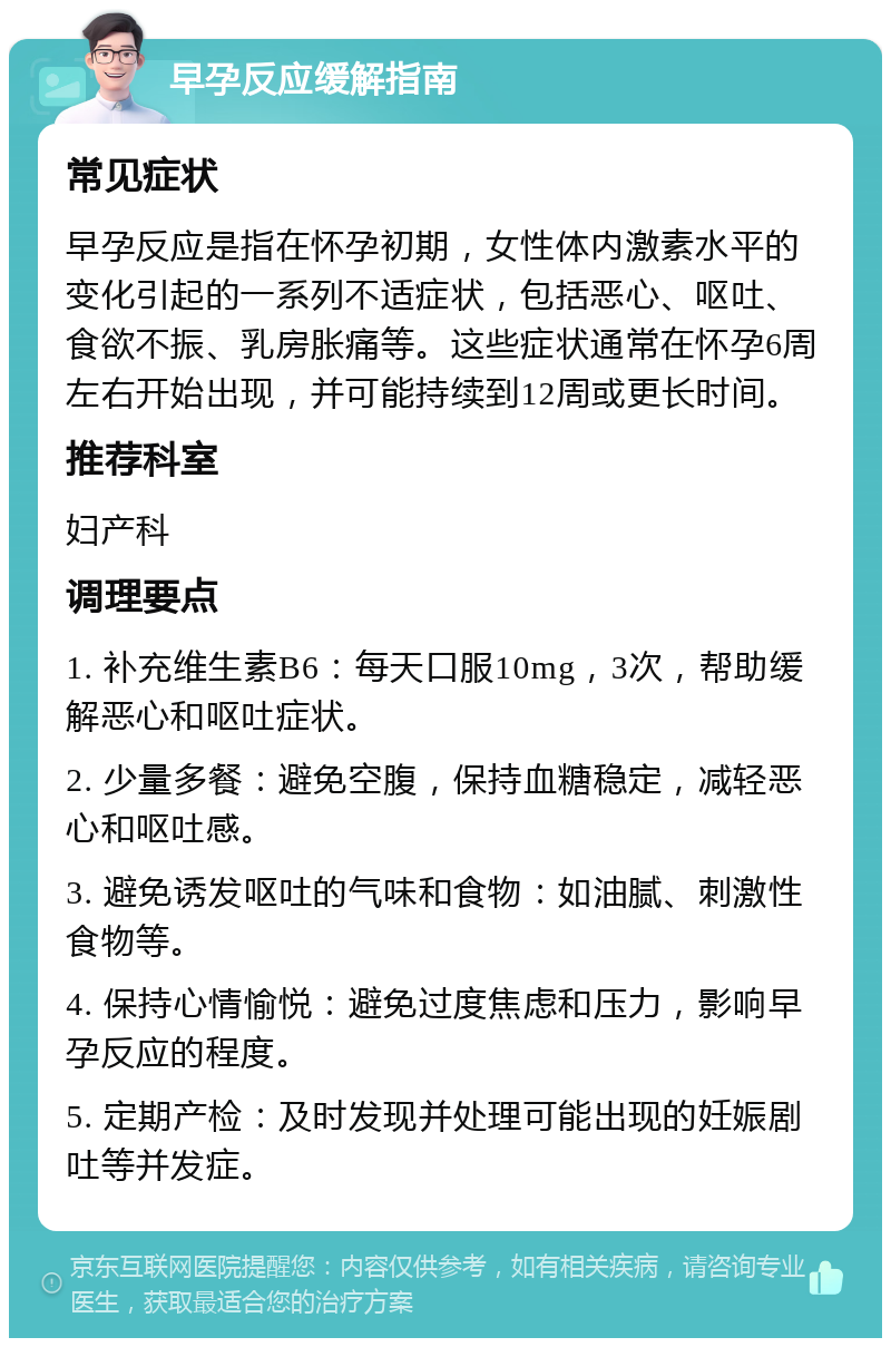 早孕反应缓解指南 常见症状 早孕反应是指在怀孕初期，女性体内激素水平的变化引起的一系列不适症状，包括恶心、呕吐、食欲不振、乳房胀痛等。这些症状通常在怀孕6周左右开始出现，并可能持续到12周或更长时间。 推荐科室 妇产科 调理要点 1. 补充维生素B6：每天口服10mg，3次，帮助缓解恶心和呕吐症状。 2. 少量多餐：避免空腹，保持血糖稳定，减轻恶心和呕吐感。 3. 避免诱发呕吐的气味和食物：如油腻、刺激性食物等。 4. 保持心情愉悦：避免过度焦虑和压力，影响早孕反应的程度。 5. 定期产检：及时发现并处理可能出现的妊娠剧吐等并发症。