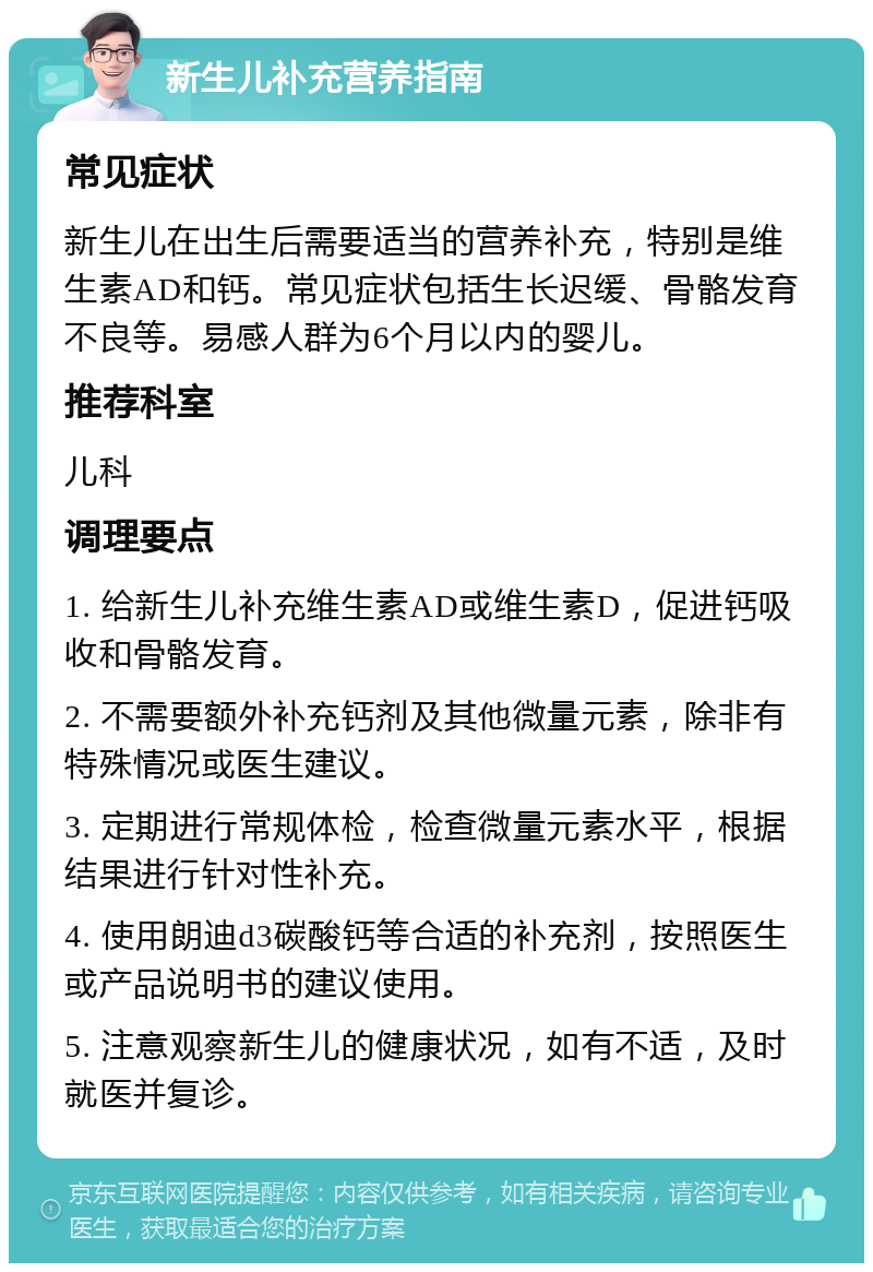 新生儿补充营养指南 常见症状 新生儿在出生后需要适当的营养补充，特别是维生素AD和钙。常见症状包括生长迟缓、骨骼发育不良等。易感人群为6个月以内的婴儿。 推荐科室 儿科 调理要点 1. 给新生儿补充维生素AD或维生素D，促进钙吸收和骨骼发育。 2. 不需要额外补充钙剂及其他微量元素，除非有特殊情况或医生建议。 3. 定期进行常规体检，检查微量元素水平，根据结果进行针对性补充。 4. 使用朗迪d3碳酸钙等合适的补充剂，按照医生或产品说明书的建议使用。 5. 注意观察新生儿的健康状况，如有不适，及时就医并复诊。