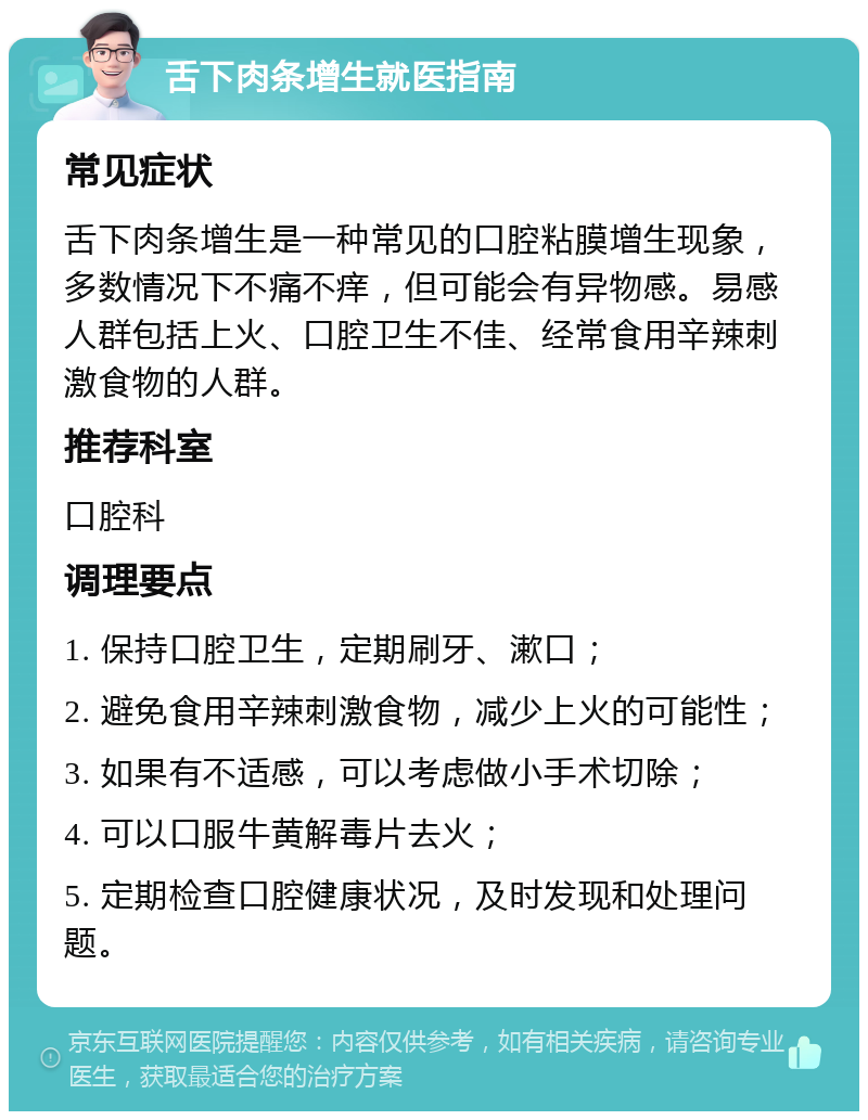 舌下肉条增生就医指南 常见症状 舌下肉条增生是一种常见的口腔粘膜增生现象，多数情况下不痛不痒，但可能会有异物感。易感人群包括上火、口腔卫生不佳、经常食用辛辣刺激食物的人群。 推荐科室 口腔科 调理要点 1. 保持口腔卫生，定期刷牙、漱口； 2. 避免食用辛辣刺激食物，减少上火的可能性； 3. 如果有不适感，可以考虑做小手术切除； 4. 可以口服牛黄解毒片去火； 5. 定期检查口腔健康状况，及时发现和处理问题。