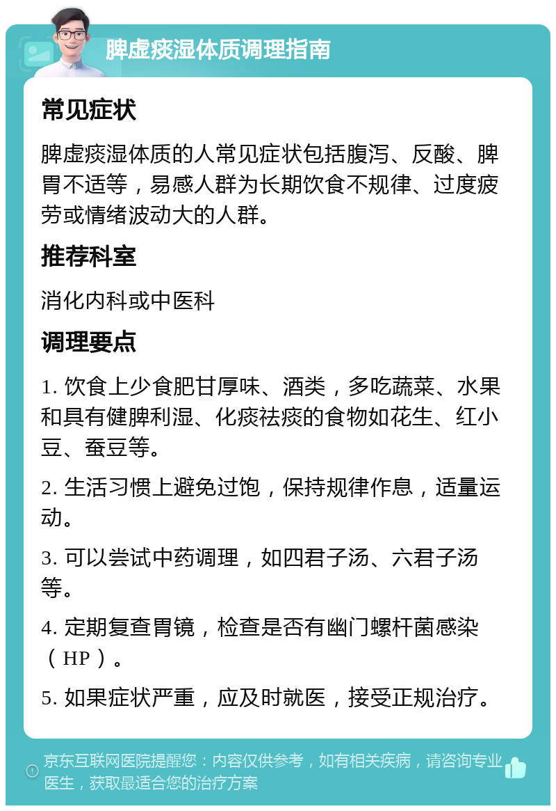 脾虚痰湿体质调理指南 常见症状 脾虚痰湿体质的人常见症状包括腹泻、反酸、脾胃不适等，易感人群为长期饮食不规律、过度疲劳或情绪波动大的人群。 推荐科室 消化内科或中医科 调理要点 1. 饮食上少食肥甘厚味、酒类，多吃蔬菜、水果和具有健脾利湿、化痰祛痰的食物如花生、红小豆、蚕豆等。 2. 生活习惯上避免过饱，保持规律作息，适量运动。 3. 可以尝试中药调理，如四君子汤、六君子汤等。 4. 定期复查胃镜，检查是否有幽门螺杆菌感染（HP）。 5. 如果症状严重，应及时就医，接受正规治疗。