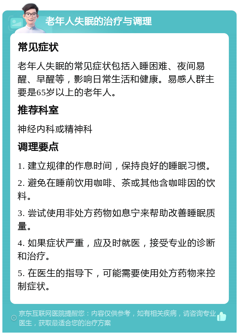 老年人失眠的治疗与调理 常见症状 老年人失眠的常见症状包括入睡困难、夜间易醒、早醒等，影响日常生活和健康。易感人群主要是65岁以上的老年人。 推荐科室 神经内科或精神科 调理要点 1. 建立规律的作息时间，保持良好的睡眠习惯。 2. 避免在睡前饮用咖啡、茶或其他含咖啡因的饮料。 3. 尝试使用非处方药物如息宁来帮助改善睡眠质量。 4. 如果症状严重，应及时就医，接受专业的诊断和治疗。 5. 在医生的指导下，可能需要使用处方药物来控制症状。