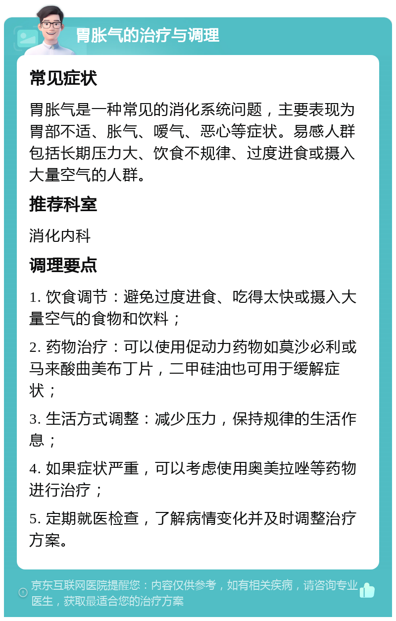 胃胀气的治疗与调理 常见症状 胃胀气是一种常见的消化系统问题，主要表现为胃部不适、胀气、嗳气、恶心等症状。易感人群包括长期压力大、饮食不规律、过度进食或摄入大量空气的人群。 推荐科室 消化内科 调理要点 1. 饮食调节：避免过度进食、吃得太快或摄入大量空气的食物和饮料； 2. 药物治疗：可以使用促动力药物如莫沙必利或马来酸曲美布丁片，二甲硅油也可用于缓解症状； 3. 生活方式调整：减少压力，保持规律的生活作息； 4. 如果症状严重，可以考虑使用奥美拉唑等药物进行治疗； 5. 定期就医检查，了解病情变化并及时调整治疗方案。