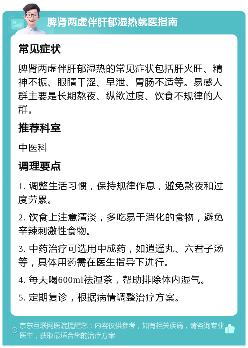 脾肾两虚伴肝郁湿热就医指南 常见症状 脾肾两虚伴肝郁湿热的常见症状包括肝火旺、精神不振、眼睛干涩、早泄、胃肠不适等。易感人群主要是长期熬夜、纵欲过度、饮食不规律的人群。 推荐科室 中医科 调理要点 1. 调整生活习惯，保持规律作息，避免熬夜和过度劳累。 2. 饮食上注意清淡，多吃易于消化的食物，避免辛辣刺激性食物。 3. 中药治疗可选用中成药，如逍遥丸、六君子汤等，具体用药需在医生指导下进行。 4. 每天喝600ml祛湿茶，帮助排除体内湿气。 5. 定期复诊，根据病情调整治疗方案。