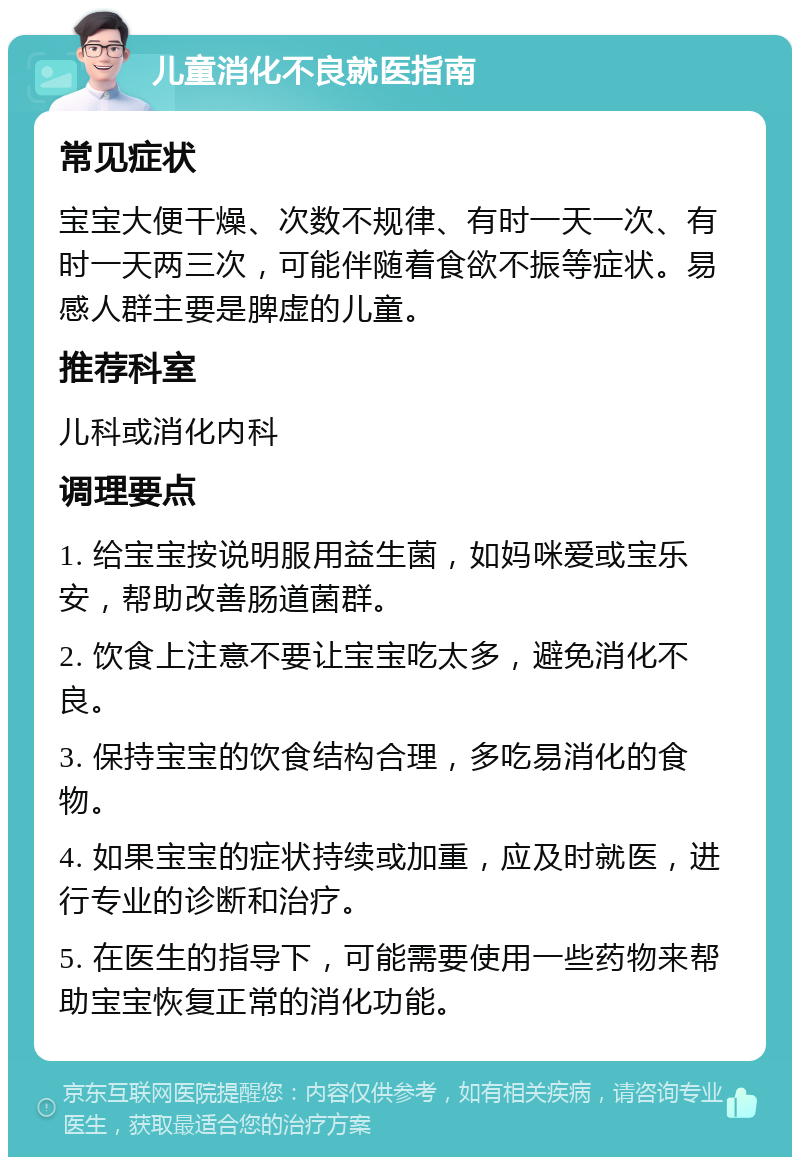 儿童消化不良就医指南 常见症状 宝宝大便干燥、次数不规律、有时一天一次、有时一天两三次，可能伴随着食欲不振等症状。易感人群主要是脾虚的儿童。 推荐科室 儿科或消化内科 调理要点 1. 给宝宝按说明服用益生菌，如妈咪爱或宝乐安，帮助改善肠道菌群。 2. 饮食上注意不要让宝宝吃太多，避免消化不良。 3. 保持宝宝的饮食结构合理，多吃易消化的食物。 4. 如果宝宝的症状持续或加重，应及时就医，进行专业的诊断和治疗。 5. 在医生的指导下，可能需要使用一些药物来帮助宝宝恢复正常的消化功能。