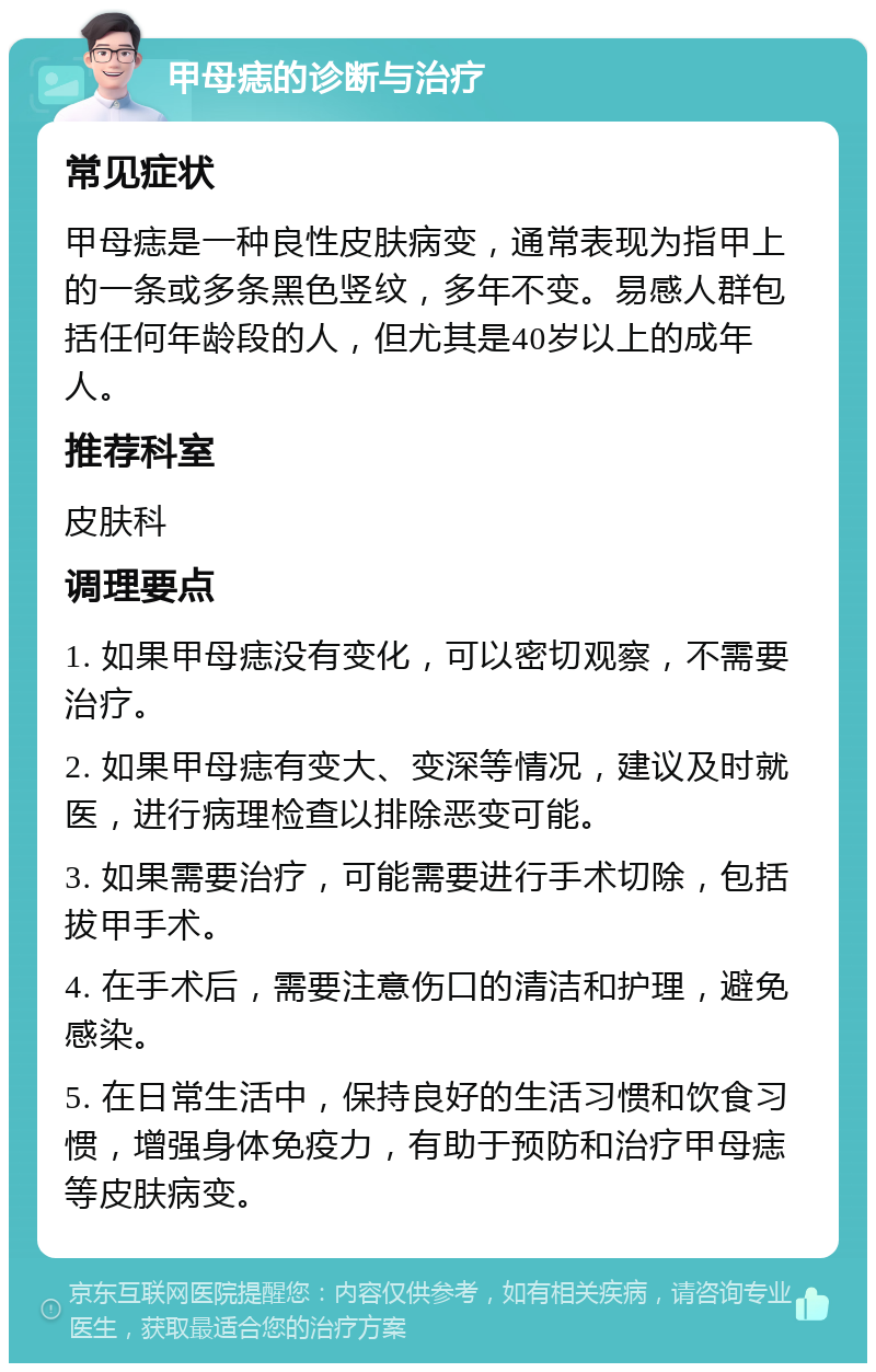 甲母痣的诊断与治疗 常见症状 甲母痣是一种良性皮肤病变，通常表现为指甲上的一条或多条黑色竖纹，多年不变。易感人群包括任何年龄段的人，但尤其是40岁以上的成年人。 推荐科室 皮肤科 调理要点 1. 如果甲母痣没有变化，可以密切观察，不需要治疗。 2. 如果甲母痣有变大、变深等情况，建议及时就医，进行病理检查以排除恶变可能。 3. 如果需要治疗，可能需要进行手术切除，包括拔甲手术。 4. 在手术后，需要注意伤口的清洁和护理，避免感染。 5. 在日常生活中，保持良好的生活习惯和饮食习惯，增强身体免疫力，有助于预防和治疗甲母痣等皮肤病变。