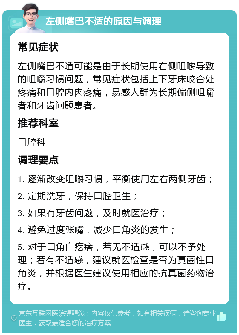 左侧嘴巴不适的原因与调理 常见症状 左侧嘴巴不适可能是由于长期使用右侧咀嚼导致的咀嚼习惯问题，常见症状包括上下牙床咬合处疼痛和口腔内肉疼痛，易感人群为长期偏侧咀嚼者和牙齿问题患者。 推荐科室 口腔科 调理要点 1. 逐渐改变咀嚼习惯，平衡使用左右两侧牙齿； 2. 定期洗牙，保持口腔卫生； 3. 如果有牙齿问题，及时就医治疗； 4. 避免过度张嘴，减少口角炎的发生； 5. 对于口角白疙瘩，若无不适感，可以不予处理；若有不适感，建议就医检查是否为真菌性口角炎，并根据医生建议使用相应的抗真菌药物治疗。