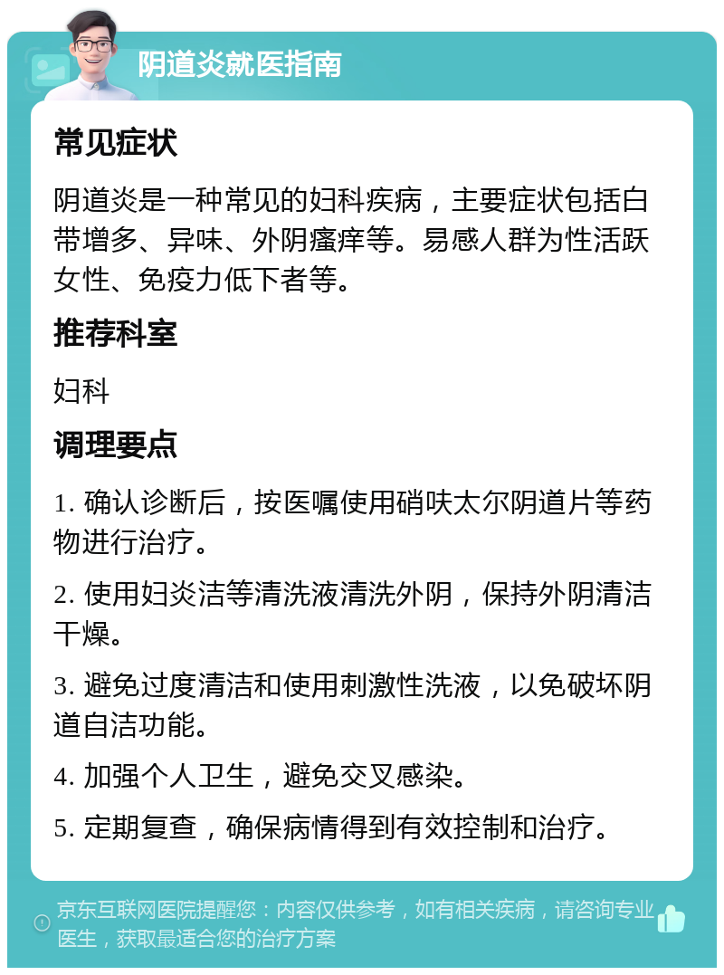 阴道炎就医指南 常见症状 阴道炎是一种常见的妇科疾病，主要症状包括白带增多、异味、外阴瘙痒等。易感人群为性活跃女性、免疫力低下者等。 推荐科室 妇科 调理要点 1. 确认诊断后，按医嘱使用硝呋太尔阴道片等药物进行治疗。 2. 使用妇炎洁等清洗液清洗外阴，保持外阴清洁干燥。 3. 避免过度清洁和使用刺激性洗液，以免破坏阴道自洁功能。 4. 加强个人卫生，避免交叉感染。 5. 定期复查，确保病情得到有效控制和治疗。