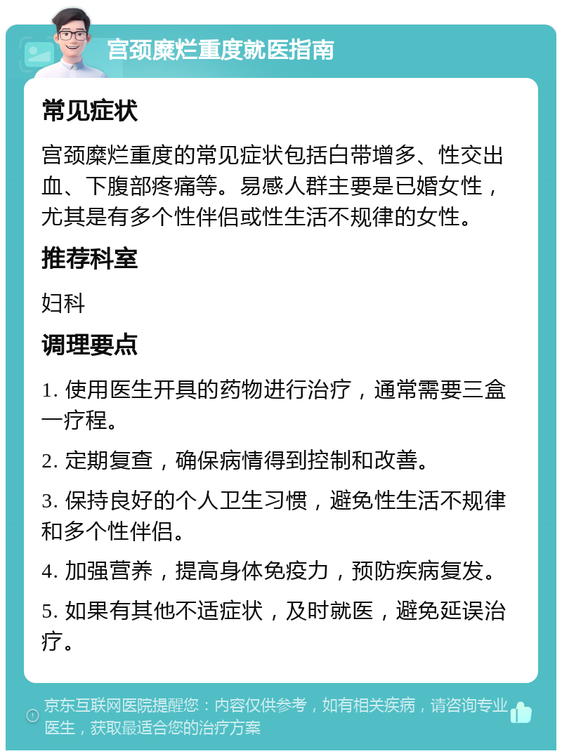 宫颈糜烂重度就医指南 常见症状 宫颈糜烂重度的常见症状包括白带增多、性交出血、下腹部疼痛等。易感人群主要是已婚女性，尤其是有多个性伴侣或性生活不规律的女性。 推荐科室 妇科 调理要点 1. 使用医生开具的药物进行治疗，通常需要三盒一疗程。 2. 定期复查，确保病情得到控制和改善。 3. 保持良好的个人卫生习惯，避免性生活不规律和多个性伴侣。 4. 加强营养，提高身体免疫力，预防疾病复发。 5. 如果有其他不适症状，及时就医，避免延误治疗。