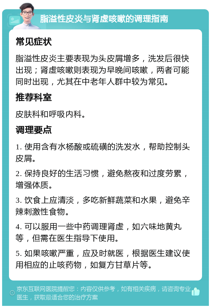 脂溢性皮炎与肾虚咳嗽的调理指南 常见症状 脂溢性皮炎主要表现为头皮屑增多，洗发后很快出现；肾虚咳嗽则表现为早晚间咳嗽，两者可能同时出现，尤其在中老年人群中较为常见。 推荐科室 皮肤科和呼吸内科。 调理要点 1. 使用含有水杨酸或硫磺的洗发水，帮助控制头皮屑。 2. 保持良好的生活习惯，避免熬夜和过度劳累，增强体质。 3. 饮食上应清淡，多吃新鲜蔬菜和水果，避免辛辣刺激性食物。 4. 可以服用一些中药调理肾虚，如六味地黄丸等，但需在医生指导下使用。 5. 如果咳嗽严重，应及时就医，根据医生建议使用相应的止咳药物，如复方甘草片等。