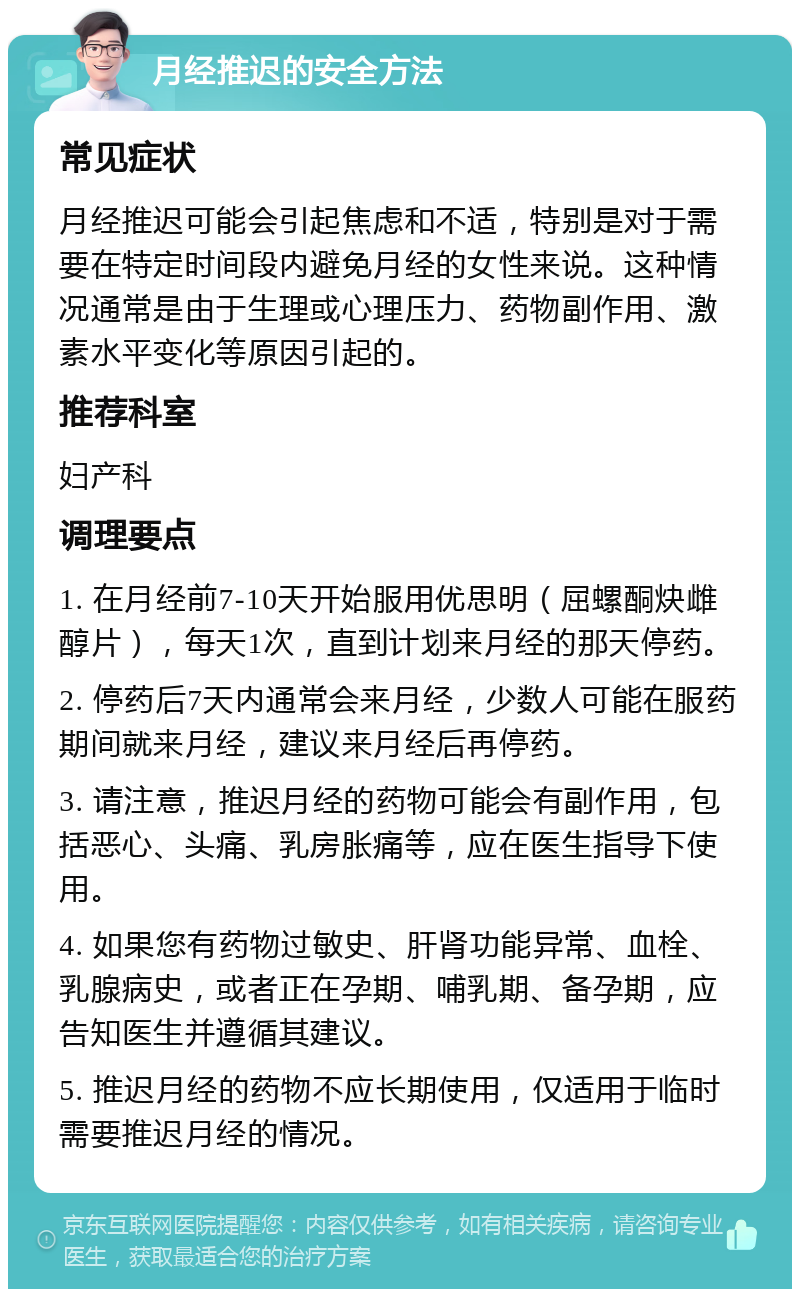 月经推迟的安全方法 常见症状 月经推迟可能会引起焦虑和不适，特别是对于需要在特定时间段内避免月经的女性来说。这种情况通常是由于生理或心理压力、药物副作用、激素水平变化等原因引起的。 推荐科室 妇产科 调理要点 1. 在月经前7-10天开始服用优思明（屈螺酮炔雌醇片），每天1次，直到计划来月经的那天停药。 2. 停药后7天内通常会来月经，少数人可能在服药期间就来月经，建议来月经后再停药。 3. 请注意，推迟月经的药物可能会有副作用，包括恶心、头痛、乳房胀痛等，应在医生指导下使用。 4. 如果您有药物过敏史、肝肾功能异常、血栓、乳腺病史，或者正在孕期、哺乳期、备孕期，应告知医生并遵循其建议。 5. 推迟月经的药物不应长期使用，仅适用于临时需要推迟月经的情况。