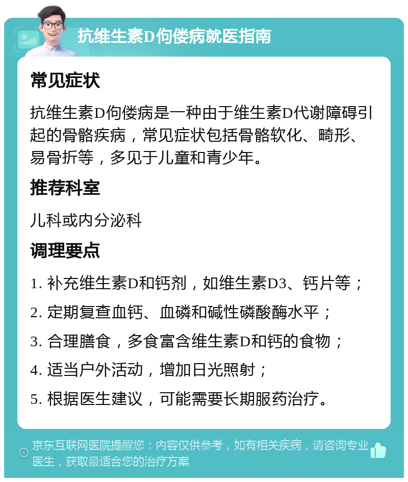 抗维生素D佝偻病就医指南 常见症状 抗维生素D佝偻病是一种由于维生素D代谢障碍引起的骨骼疾病，常见症状包括骨骼软化、畸形、易骨折等，多见于儿童和青少年。 推荐科室 儿科或内分泌科 调理要点 1. 补充维生素D和钙剂，如维生素D3、钙片等； 2. 定期复查血钙、血磷和碱性磷酸酶水平； 3. 合理膳食，多食富含维生素D和钙的食物； 4. 适当户外活动，增加日光照射； 5. 根据医生建议，可能需要长期服药治疗。