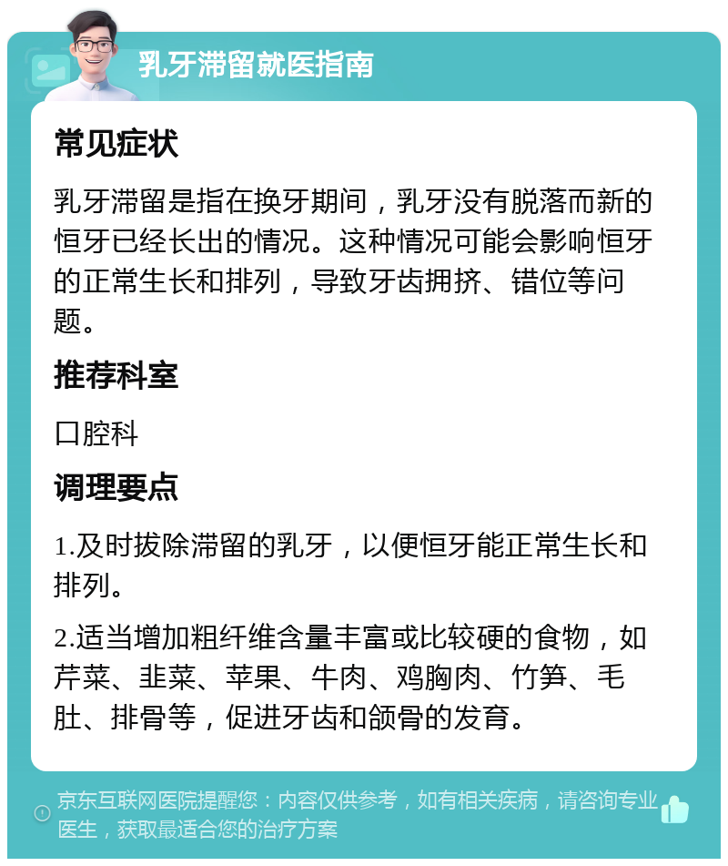 乳牙滞留就医指南 常见症状 乳牙滞留是指在换牙期间，乳牙没有脱落而新的恒牙已经长出的情况。这种情况可能会影响恒牙的正常生长和排列，导致牙齿拥挤、错位等问题。 推荐科室 口腔科 调理要点 1.及时拔除滞留的乳牙，以便恒牙能正常生长和排列。 2.适当增加粗纤维含量丰富或比较硬的食物，如芹菜、韭菜、苹果、牛肉、鸡胸肉、竹笋、毛肚、排骨等，促进牙齿和颌骨的发育。