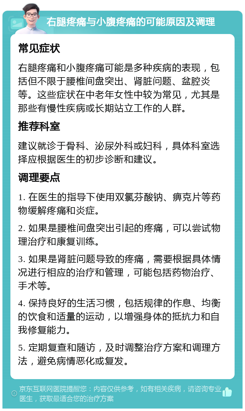 右腿疼痛与小腹疼痛的可能原因及调理 常见症状 右腿疼痛和小腹疼痛可能是多种疾病的表现，包括但不限于腰椎间盘突出、肾脏问题、盆腔炎等。这些症状在中老年女性中较为常见，尤其是那些有慢性疾病或长期站立工作的人群。 推荐科室 建议就诊于骨科、泌尿外科或妇科，具体科室选择应根据医生的初步诊断和建议。 调理要点 1. 在医生的指导下使用双氯芬酸钠、痹克片等药物缓解疼痛和炎症。 2. 如果是腰椎间盘突出引起的疼痛，可以尝试物理治疗和康复训练。 3. 如果是肾脏问题导致的疼痛，需要根据具体情况进行相应的治疗和管理，可能包括药物治疗、手术等。 4. 保持良好的生活习惯，包括规律的作息、均衡的饮食和适量的运动，以增强身体的抵抗力和自我修复能力。 5. 定期复查和随访，及时调整治疗方案和调理方法，避免病情恶化或复发。