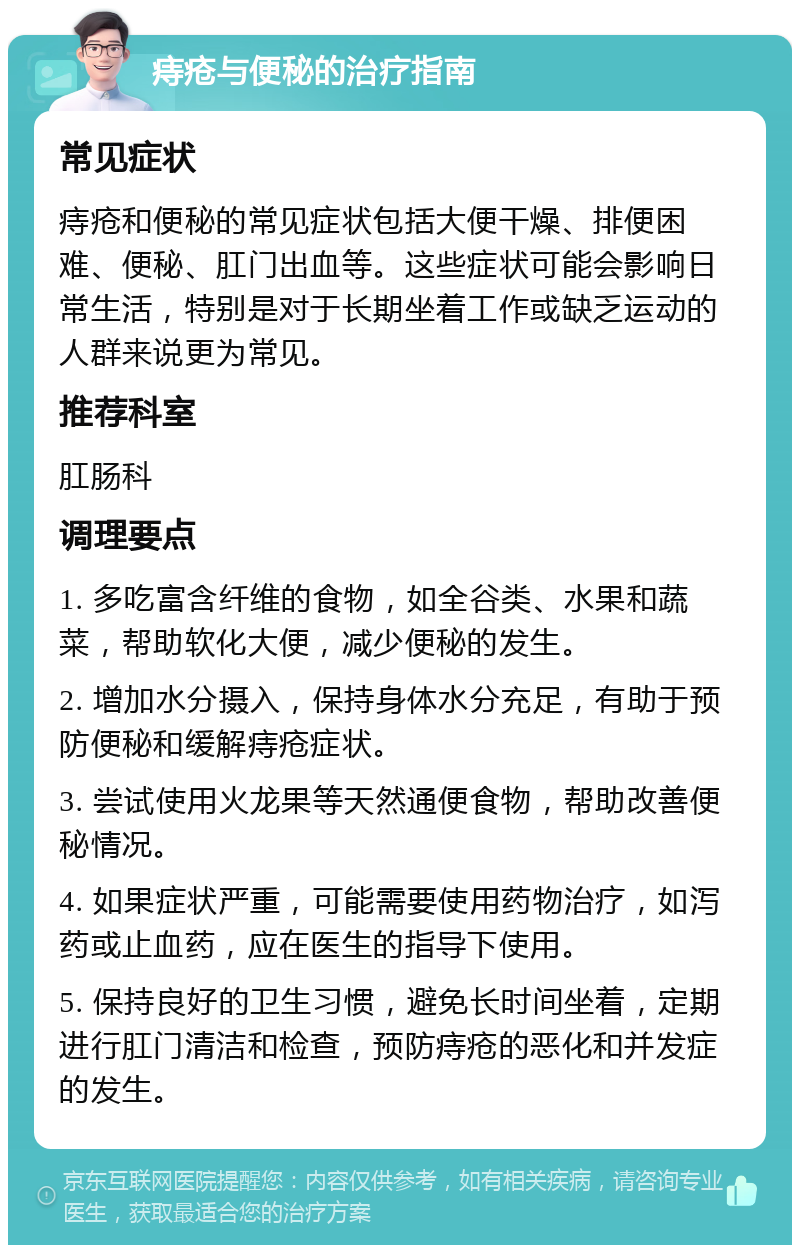 痔疮与便秘的治疗指南 常见症状 痔疮和便秘的常见症状包括大便干燥、排便困难、便秘、肛门出血等。这些症状可能会影响日常生活，特别是对于长期坐着工作或缺乏运动的人群来说更为常见。 推荐科室 肛肠科 调理要点 1. 多吃富含纤维的食物，如全谷类、水果和蔬菜，帮助软化大便，减少便秘的发生。 2. 增加水分摄入，保持身体水分充足，有助于预防便秘和缓解痔疮症状。 3. 尝试使用火龙果等天然通便食物，帮助改善便秘情况。 4. 如果症状严重，可能需要使用药物治疗，如泻药或止血药，应在医生的指导下使用。 5. 保持良好的卫生习惯，避免长时间坐着，定期进行肛门清洁和检查，预防痔疮的恶化和并发症的发生。