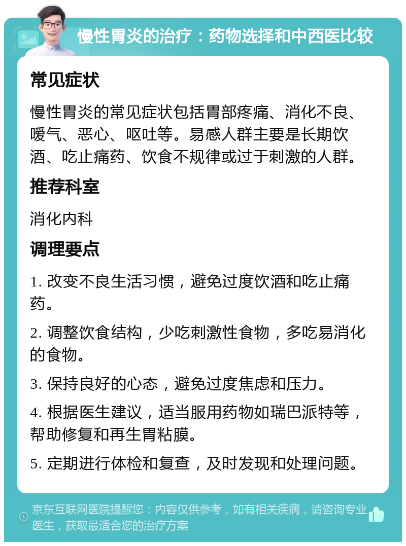 慢性胃炎的治疗：药物选择和中西医比较 常见症状 慢性胃炎的常见症状包括胃部疼痛、消化不良、嗳气、恶心、呕吐等。易感人群主要是长期饮酒、吃止痛药、饮食不规律或过于刺激的人群。 推荐科室 消化内科 调理要点 1. 改变不良生活习惯，避免过度饮酒和吃止痛药。 2. 调整饮食结构，少吃刺激性食物，多吃易消化的食物。 3. 保持良好的心态，避免过度焦虑和压力。 4. 根据医生建议，适当服用药物如瑞巴派特等，帮助修复和再生胃粘膜。 5. 定期进行体检和复查，及时发现和处理问题。