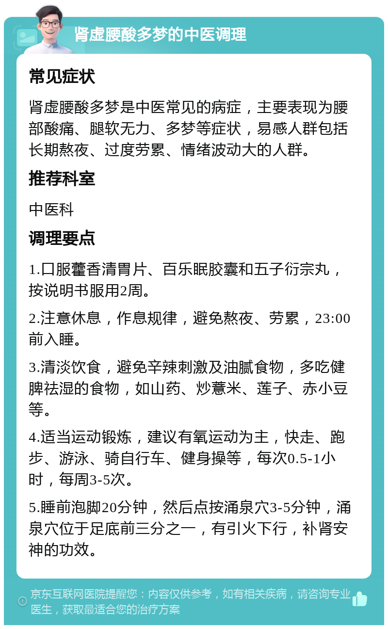 肾虚腰酸多梦的中医调理 常见症状 肾虚腰酸多梦是中医常见的病症，主要表现为腰部酸痛、腿软无力、多梦等症状，易感人群包括长期熬夜、过度劳累、情绪波动大的人群。 推荐科室 中医科 调理要点 1.口服藿香清胃片、百乐眠胶囊和五子衍宗丸，按说明书服用2周。 2.注意休息，作息规律，避免熬夜、劳累，23:00前入睡。 3.清淡饮食，避免辛辣刺激及油腻食物，多吃健脾祛湿的食物，如山药、炒薏米、莲子、赤小豆等。 4.适当运动锻炼，建议有氧运动为主，快走、跑步、游泳、骑自行车、健身操等，每次0.5-1小时，每周3-5次。 5.睡前泡脚20分钟，然后点按涌泉穴3-5分钟，涌泉穴位于足底前三分之一，有引火下行，补肾安神的功效。