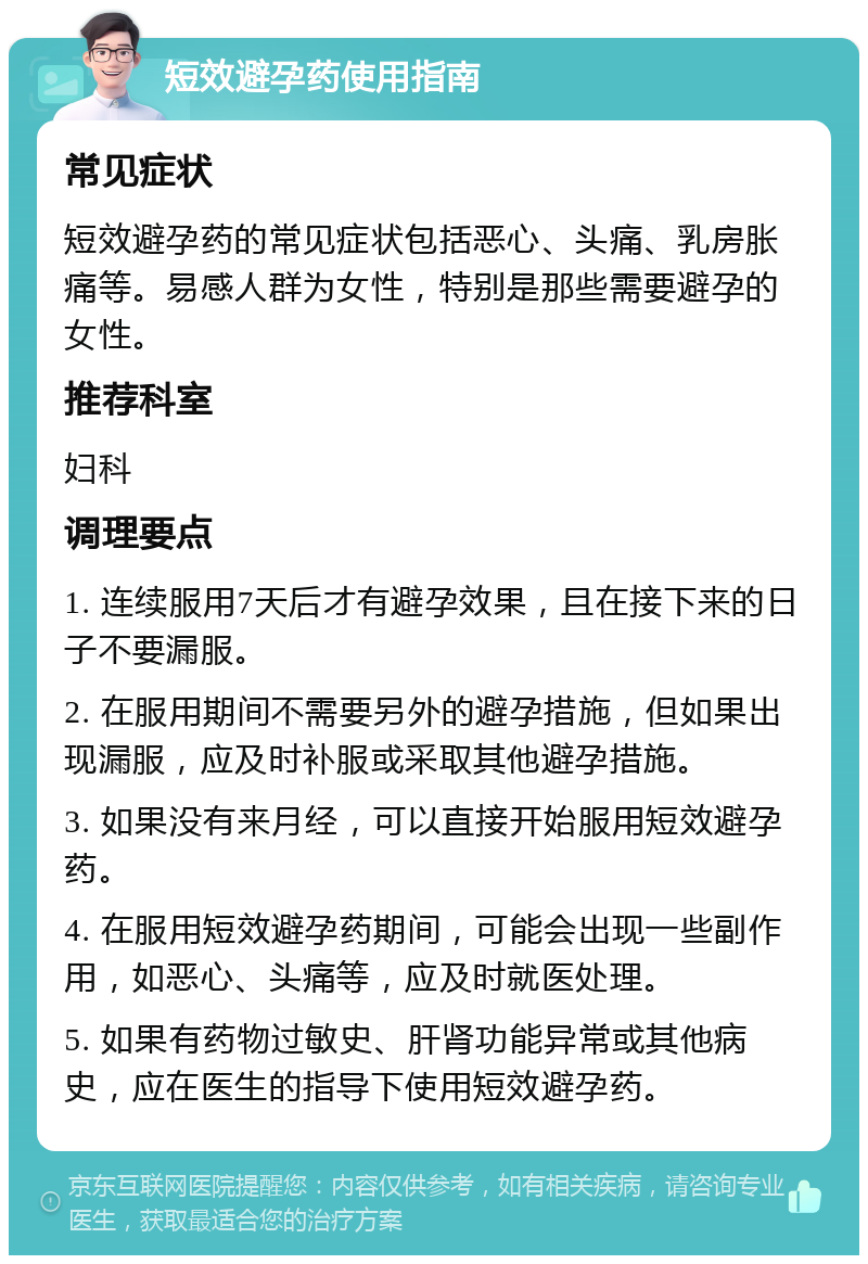 短效避孕药使用指南 常见症状 短效避孕药的常见症状包括恶心、头痛、乳房胀痛等。易感人群为女性，特别是那些需要避孕的女性。 推荐科室 妇科 调理要点 1. 连续服用7天后才有避孕效果，且在接下来的日子不要漏服。 2. 在服用期间不需要另外的避孕措施，但如果出现漏服，应及时补服或采取其他避孕措施。 3. 如果没有来月经，可以直接开始服用短效避孕药。 4. 在服用短效避孕药期间，可能会出现一些副作用，如恶心、头痛等，应及时就医处理。 5. 如果有药物过敏史、肝肾功能异常或其他病史，应在医生的指导下使用短效避孕药。