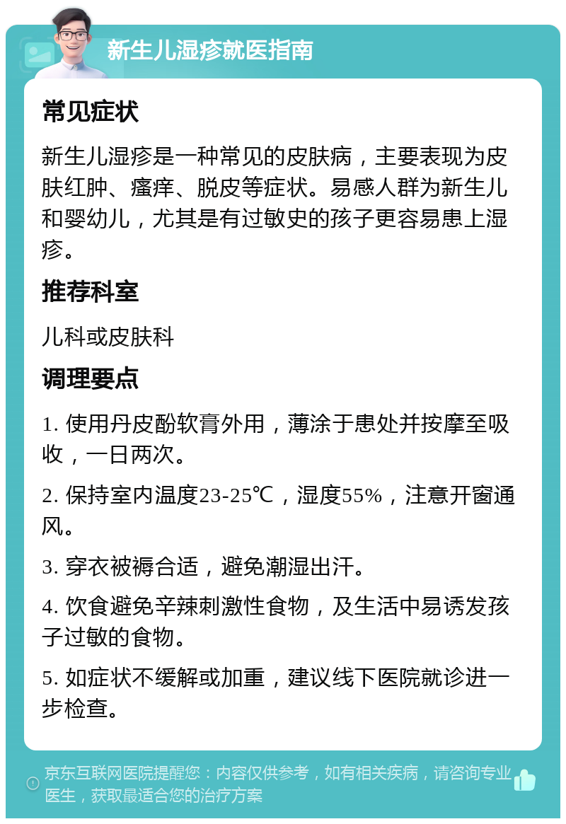 新生儿湿疹就医指南 常见症状 新生儿湿疹是一种常见的皮肤病，主要表现为皮肤红肿、瘙痒、脱皮等症状。易感人群为新生儿和婴幼儿，尤其是有过敏史的孩子更容易患上湿疹。 推荐科室 儿科或皮肤科 调理要点 1. 使用丹皮酚软膏外用，薄涂于患处并按摩至吸收，一日两次。 2. 保持室内温度23-25℃，湿度55%，注意开窗通风。 3. 穿衣被褥合适，避免潮湿出汗。 4. 饮食避免辛辣刺激性食物，及生活中易诱发孩子过敏的食物。 5. 如症状不缓解或加重，建议线下医院就诊进一步检查。