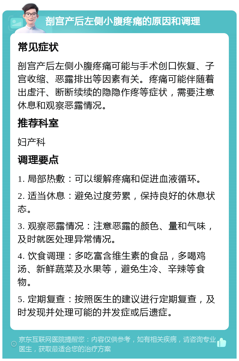 剖宫产后左侧小腹疼痛的原因和调理 常见症状 剖宫产后左侧小腹疼痛可能与手术创口恢复、子宫收缩、恶露排出等因素有关。疼痛可能伴随着出虚汗、断断续续的隐隐作疼等症状，需要注意休息和观察恶露情况。 推荐科室 妇产科 调理要点 1. 局部热敷：可以缓解疼痛和促进血液循环。 2. 适当休息：避免过度劳累，保持良好的休息状态。 3. 观察恶露情况：注意恶露的颜色、量和气味，及时就医处理异常情况。 4. 饮食调理：多吃富含维生素的食品，多喝鸡汤、新鲜蔬菜及水果等，避免生冷、辛辣等食物。 5. 定期复查：按照医生的建议进行定期复查，及时发现并处理可能的并发症或后遗症。