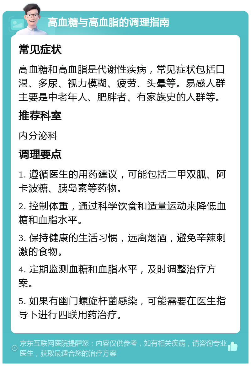 高血糖与高血脂的调理指南 常见症状 高血糖和高血脂是代谢性疾病，常见症状包括口渴、多尿、视力模糊、疲劳、头晕等。易感人群主要是中老年人、肥胖者、有家族史的人群等。 推荐科室 内分泌科 调理要点 1. 遵循医生的用药建议，可能包括二甲双胍、阿卡波糖、胰岛素等药物。 2. 控制体重，通过科学饮食和适量运动来降低血糖和血脂水平。 3. 保持健康的生活习惯，远离烟酒，避免辛辣刺激的食物。 4. 定期监测血糖和血脂水平，及时调整治疗方案。 5. 如果有幽门螺旋杆菌感染，可能需要在医生指导下进行四联用药治疗。