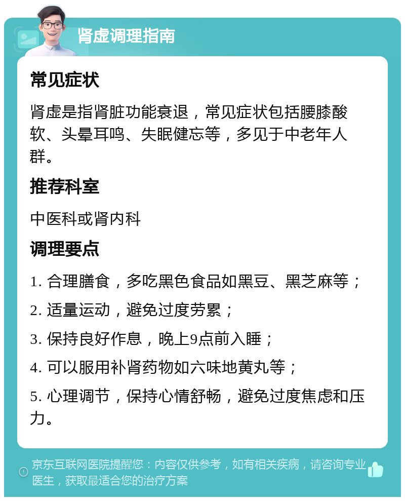 肾虚调理指南 常见症状 肾虚是指肾脏功能衰退，常见症状包括腰膝酸软、头晕耳鸣、失眠健忘等，多见于中老年人群。 推荐科室 中医科或肾内科 调理要点 1. 合理膳食，多吃黑色食品如黑豆、黑芝麻等； 2. 适量运动，避免过度劳累； 3. 保持良好作息，晚上9点前入睡； 4. 可以服用补肾药物如六味地黄丸等； 5. 心理调节，保持心情舒畅，避免过度焦虑和压力。