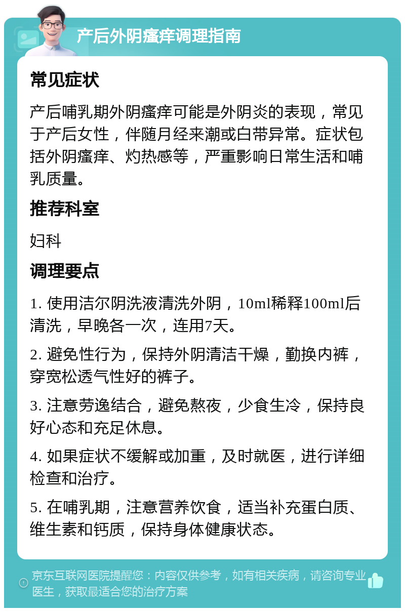 产后外阴瘙痒调理指南 常见症状 产后哺乳期外阴瘙痒可能是外阴炎的表现，常见于产后女性，伴随月经来潮或白带异常。症状包括外阴瘙痒、灼热感等，严重影响日常生活和哺乳质量。 推荐科室 妇科 调理要点 1. 使用洁尔阴洗液清洗外阴，10ml稀释100ml后清洗，早晚各一次，连用7天。 2. 避免性行为，保持外阴清洁干燥，勤换内裤，穿宽松透气性好的裤子。 3. 注意劳逸结合，避免熬夜，少食生冷，保持良好心态和充足休息。 4. 如果症状不缓解或加重，及时就医，进行详细检查和治疗。 5. 在哺乳期，注意营养饮食，适当补充蛋白质、维生素和钙质，保持身体健康状态。