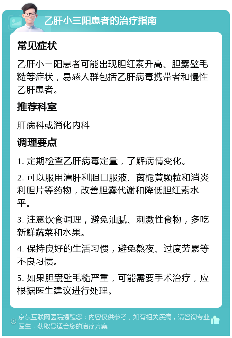 乙肝小三阳患者的治疗指南 常见症状 乙肝小三阳患者可能出现胆红素升高、胆囊壁毛糙等症状，易感人群包括乙肝病毒携带者和慢性乙肝患者。 推荐科室 肝病科或消化内科 调理要点 1. 定期检查乙肝病毒定量，了解病情变化。 2. 可以服用清肝利胆口服液、茵栀黄颗粒和消炎利胆片等药物，改善胆囊代谢和降低胆红素水平。 3. 注意饮食调理，避免油腻、刺激性食物，多吃新鲜蔬菜和水果。 4. 保持良好的生活习惯，避免熬夜、过度劳累等不良习惯。 5. 如果胆囊壁毛糙严重，可能需要手术治疗，应根据医生建议进行处理。