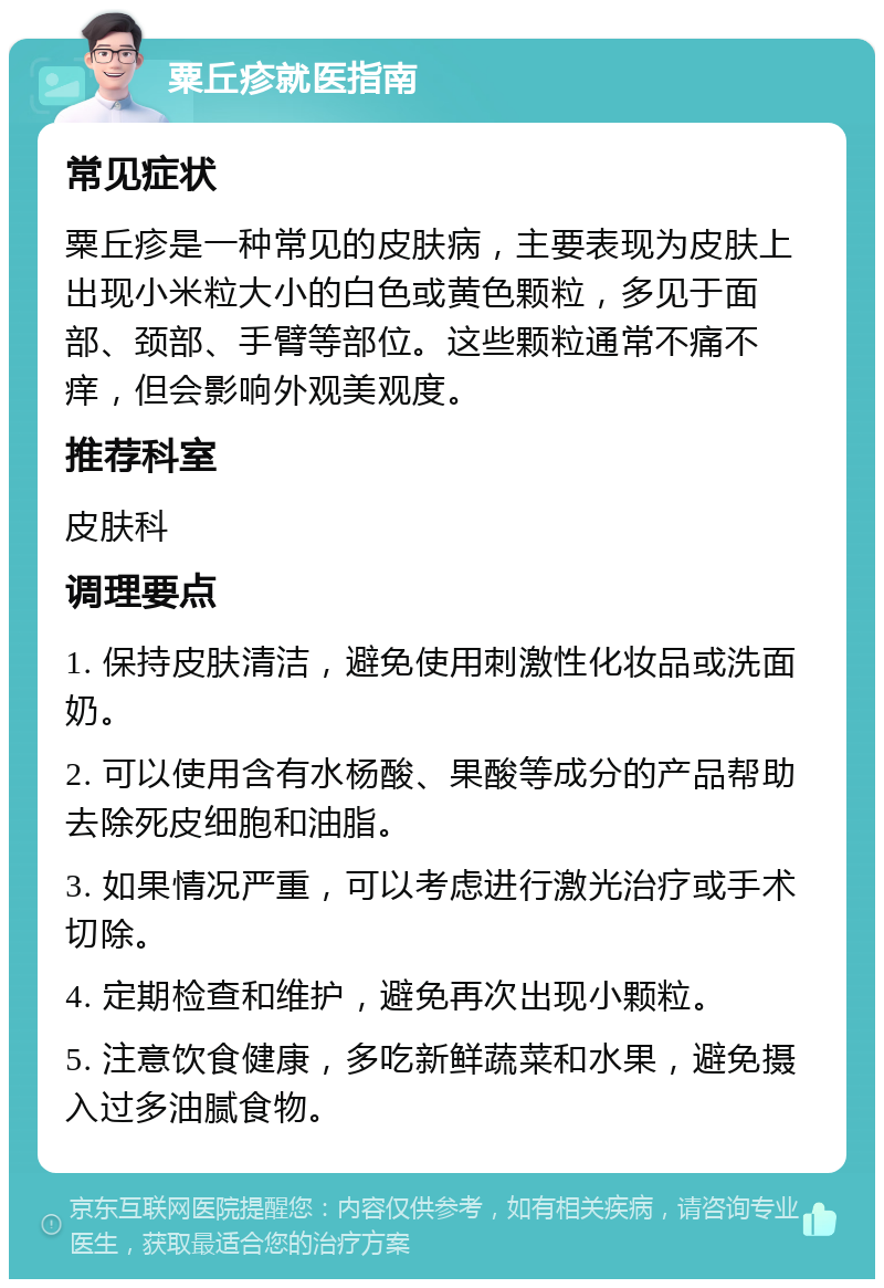 粟丘疹就医指南 常见症状 粟丘疹是一种常见的皮肤病，主要表现为皮肤上出现小米粒大小的白色或黄色颗粒，多见于面部、颈部、手臂等部位。这些颗粒通常不痛不痒，但会影响外观美观度。 推荐科室 皮肤科 调理要点 1. 保持皮肤清洁，避免使用刺激性化妆品或洗面奶。 2. 可以使用含有水杨酸、果酸等成分的产品帮助去除死皮细胞和油脂。 3. 如果情况严重，可以考虑进行激光治疗或手术切除。 4. 定期检查和维护，避免再次出现小颗粒。 5. 注意饮食健康，多吃新鲜蔬菜和水果，避免摄入过多油腻食物。