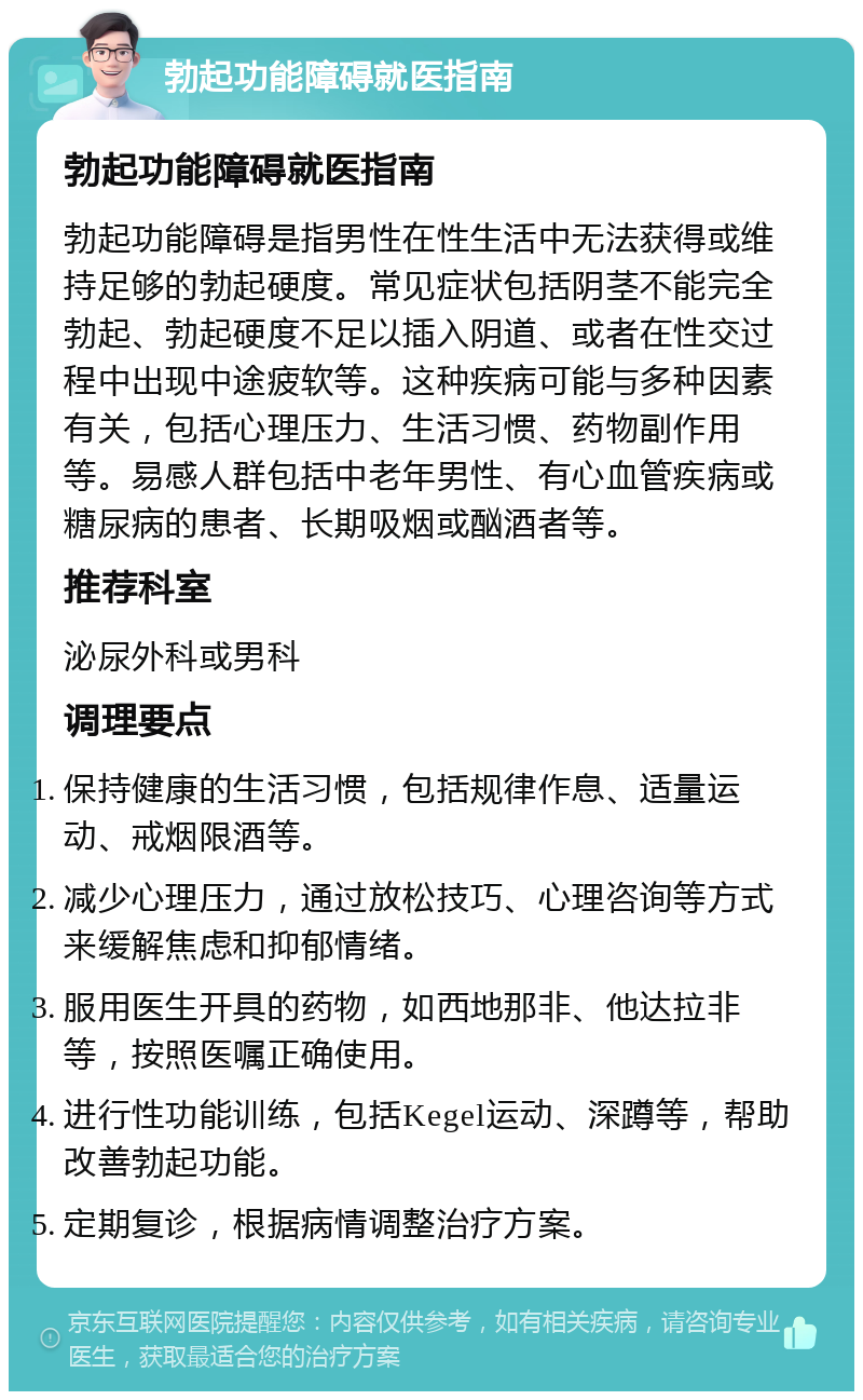 勃起功能障碍就医指南 勃起功能障碍就医指南 勃起功能障碍是指男性在性生活中无法获得或维持足够的勃起硬度。常见症状包括阴茎不能完全勃起、勃起硬度不足以插入阴道、或者在性交过程中出现中途疲软等。这种疾病可能与多种因素有关，包括心理压力、生活习惯、药物副作用等。易感人群包括中老年男性、有心血管疾病或糖尿病的患者、长期吸烟或酗酒者等。 推荐科室 泌尿外科或男科 调理要点 保持健康的生活习惯，包括规律作息、适量运动、戒烟限酒等。 减少心理压力，通过放松技巧、心理咨询等方式来缓解焦虑和抑郁情绪。 服用医生开具的药物，如西地那非、他达拉非等，按照医嘱正确使用。 进行性功能训练，包括Kegel运动、深蹲等，帮助改善勃起功能。 定期复诊，根据病情调整治疗方案。